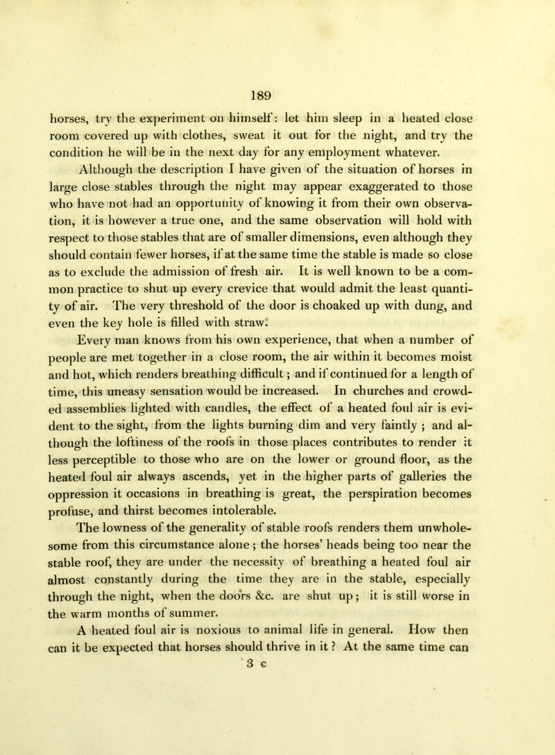 horses, try the experiment on himself: let him sleep in a heated close room covered up with clothes, sweat it out for the night, and try the condition he will be in the next day for any employment whatever. Although the description I have given of the situation of horses in large close stables through the night may appear exaggerated to those who have not had an opportunity of knowing it from their own observa- tion, it is however a true one, and the same observation will hold with respect to those stables that are of smaller dimensions, even although they should contain fewer horses, if at the same time the stable is made so close as to exclude the admission of fresh air. It is well known to be a com- mon practice to shut up every crevice that would admit the least quanti- ty of air. The very threshold of the door is choaked up with dung, and even the key hole is filled with straw. Every man knows from his own experience, that when a number of people are met together in a close room, the air within it becomes moist and hot, which renders breathing difficult; and if continued for a length of time, this uneasy sensation would be increased. In churches and crowd- ed assemblies lighted with candles, the effect of a heated foul air is evi- dent to the sight, from the lights burning dim and very faintly ; and al- though the loftiness of the roofs in those places contributes to render it less perceptible to those who are on the lower or ground floor, as the heated foul air always ascends, yet in the higher parts of galleries the oppression it occasions in breathing is great, the perspiration becomes profuse, and thirst becomes intolerable. The lowness of the generality of stable roofs renders them unwhole- some from this circumstance alone; the horses’ heads being too near the stable roof, they are under the necessity of breathing a heated foul air almost constantly during the time they are in the stable, especially through the night, when the doors &c. are shut up; it is still worse in the warm months of summer. A heated foul air is noxious to animal life in general. How then can it be expected that horses should thrive in it ? At the same time can 3 c