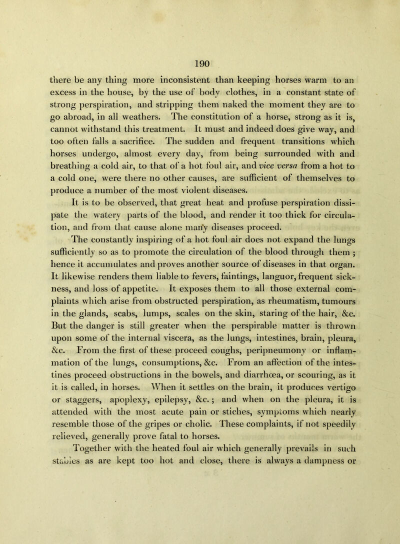 there be any thing more inconsistent than keeping horses warm to an excess in the house, by the use of body clothes, in a constant state of strong perspiration, and stripping them naked the moment they are to go abroad, in all weathers. The constitution of a horse, strong as it is, cannot withstand this treatment. It must and indeed does give way, and too often falls a sacrifice. The sudden and frequent transitions which horses undergo, almost every day, from being surrounded with and breathing a cold air, to that of a hot foul air, and vice versa from a hot to a cold one, were there no other causes, are sufficient of themselves to produce a number of the most violent diseases. It is to be observed, that great heat and profuse perspiration dissi- pate the watery parts of the blood, and render it too thick for circula- tion, and from that cause alone many diseases proceed. The constantly inspiring of a hot foul air does not expand the lungs sufficiently so as to promote the circulation of the blood through them ; hence it accumulates and proves another source of diseases in that organ. It likewise renders them liable to fevers, faintings, languor, frequent sick- ness, and loss of appetite. It exposes them to all those external com- plaints which arise from obstructed perspiration, as rheumatism, tumours in the glands, scabs, lumps, scales on the skin, staring of the hair, &c. But the danger is still greater when the perspirable matter is thrown upon some of the internal viscera, as the lungs, intestines, brain, pleura, &c. From the first of these proceed coughs, peripneumony or inflam- mation of the lungs, consumptions, &c. From an affection of the intes- tines proceed obstructions in the bowels, and diarrhoea, or scouring, as it it is called, in horses. When it settles on the brain, it produces vertigo or staggers, apoplexy, epilepsy, &c. ; and when on the pleura, it is attended with the most acute pain or stiches, symptoms which nearly resemble those of the gripes or cholic. These complaints, if not speedily relieved, generally prove fatal to horses. Together with the heated foul air which generally prevails in such stables as are kept too hot and close, there is always a dampness or