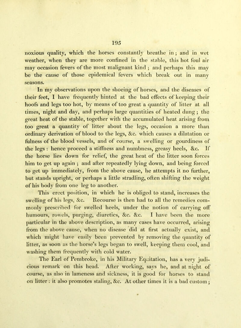noxious quality, which the horses constantly breathe in ; and in wet weather, when they are more confined in the stable, this hot foul air may occasion fevers of the most malignant kind ; and perhaps this may be the cause of those epidemical fevers which break out in many seasons. In my observations upon the shoeing of horses, and the diseases of their feet, I have frequently hinted at the bad effects of keeping their hoofs and legs too hot, by means of too great a quantity of litter at all times, night and day, and perhaps large quantities of heated dung ; the great heat of the stable, together with the accumulated heat arising from too great a quantity of litter about the legs, occasion a more than ordinary derivation of blood to the legs, &c. which causes a dilatation or fulness of the blood vessels, and of course, a swelling or gourdiness of the legs : hence proceed a stiffness and numbness, greasy heels, &c. If the horse lies down for relief, the great heat of the litter soon forces him to get up again ; and after repeatedly lying down, and being forced to get up immediately, from the above cause, he attempts it no further, but stands upright, or perhaps a little stradling, often shifting the weight of his body from one leg to another. This erect position, in which he is obliged to stand, increases the swelling of his legs, &c. Recourse is then had to all the remedies com- monly prescribed for swelled heels, under the notion of carrying off humours, rowels, purging, diuretics, &c. &c. I have been the more particular in the above description, as many cases have occurred, arising from the above cause, when no disease did at first actually exist, and which might have easily been prevented by removing the quantity of litter, as soon as the horse’s legs began to swell, keeping them cool, and washing them frequently with cold water. The Earl of Pembroke, in his Military Equitation, has a very judi- cious remark on this head. After working, says he, and at night of course, as also in lameness and sickness, it is good for horses to stand on litter : it also promotes staling, &c. At other times it is a bad custom ;