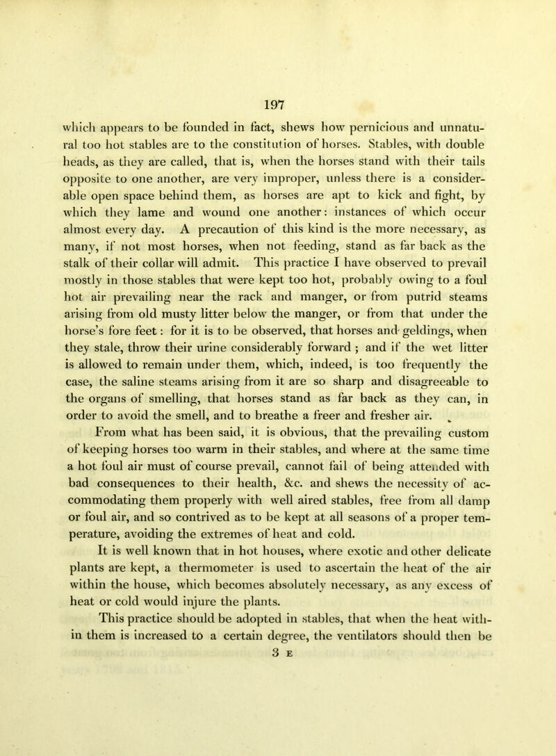 which appears to be founded in fact, shews how pernicious and unnatu- ral too hot stables are to the constitution of horses. Stables, with double heads, as they are called, that is, when the horses stand with their tails opposite to one another, are very improper, unless there is a consider- able open space behind them, as horses are apt to kick and fight, by which they lame and wound one another: instances of which occur almost every day. A precaution of this kind is the more necessary, as many, if not most horses, when not feeding, stand as far back as the stalk of their collar will admit. This practice I have observed to prevail mostly in those stables that were kept too hot, probably owing to a foul hot air prevailing near the rack and manger, or from putrid steams arising from old musty litter below the manger, or from that under the horse’s fore feet: for it is to be observed, that horses and geldings, when they stale, throw their urine considerably forward ; and if the wet litter is allowed to remain under them, which, indeed, is too frequently the case, the saline steams arising from it are so sharp and disagreeable to the organs of smelling, that horses stand as far back as they can, in order to avoid the smell, and to breathe a freer and fresher air. From what has been said, it is obvious, that the prevailing custom of keeping horses too warm in their stables, and where at the same time a hot foul air must of course prevail, cannot fail of being attended with bad consequences to their health, &c. and shews the necessity of ac- commodating them properly with well aired stables, free from all damp or foul air, and so contrived as to be kept at all seasons of a proper tem- perature, avoiding the extremes of heat and cold. It is well known that in hot houses, where exotic and other delicate plants are kept, a thermometer is used to ascertain the heat of the air within the house, which becomes absolutely necessary, as any excess of heat or cold would injure the plants. This practice should be adopted in stables, that when the heat with- in them is increased to a certain degree, the ventilators should then be