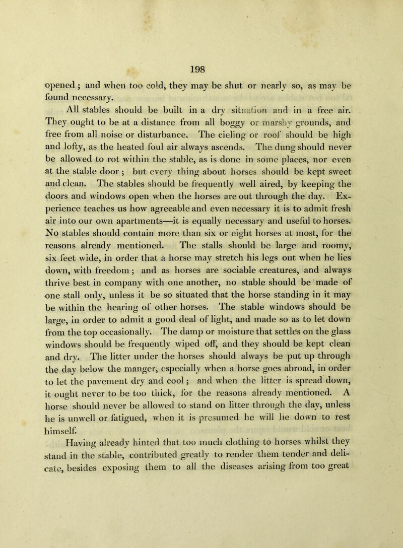 opened ; and when too cold, they may be shut or nearly so, as may be found necessary. All stables should be built in a dry situation and in a free air. They ought to be at a distance from all boggy or marshy grounds, and free from all noise or disturbance. The cieling or roof should be high and lofty, as the heated foul air always ascends. The dung should never be allowed to rot within the stable, as is done in some places, nor even at the stable door ; but every thing about horses should be kept sweet and clean. The stables should be frequently well aired, by keeping the doors and windows open when the horses are out through the day. Ex- perience teaches us how agreeable and even necessary it is to admit fresh air into our own apartments—it is equally necessary and useful to horses. No stables should contain more than six or eight horses at most, for the reasons already mentioned. The stalls should be large and roomy, six feet wide, in order that a horse may stretch his legs out when he lies down, with freedom ; and as horses are sociable creatures, and always thrive best in company with one another, no stable should be made of one stall only, unless it be so situated that the horse standing in it may be within the hearing of other horses. The stable windows should be large, in order to admit a good deal of light, and made so as to let down from the top occasionally. The damp or moisture that settles on the glass windows should be frequently wiped off, and they should be kept clean and dry. The litter under the horses should always be put up through the day below the manger, especially when a horse goes abroad, in order to let the pavement dry and cool; and when the litter is spread down, it ought never to be too thick, for the reasons already mentioned. A horse should never be allowed to stand on litter through the day, unless he is unwell or fatigued, when it is presumed he will he down to rest himself. Having already hinted that too much clothing to horses whilst they stand in the stable, contributed greatly to render them tender and deli- cate, besides exposing them to all the diseases arising from too great