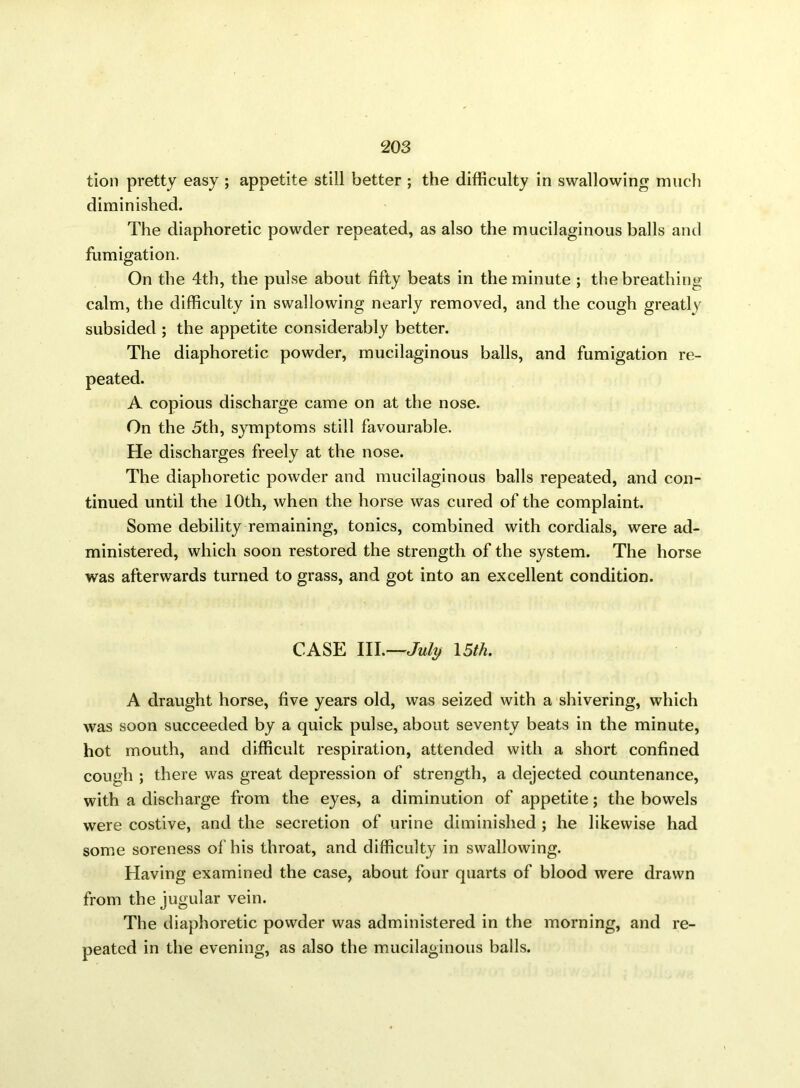 tion pretty easy ; appetite still better ; the difficulty in swallowing much diminished. The diaphoretic powder repeated, as also the mucilaginous balls and fumigation. On the 4th, the pulse about fifty beats in the minute ; the breathing calm, the difficulty in swallowing nearly removed, and the cough greatly subsided ; the appetite considerably better. The diaphoretic powder, mucilaginous balls, and fumigation re- peated. A copious discharge came on at the nose. On the 5th, symptoms still favourable. He discharges freely at the nose. The diaphoretic powder and mucilaginous balls repeated, and con- tinued until the 10th, when the horse was cured of the complaint. Some debility remaining, tonics, combined with cordials, were ad- ministered, which soon restored the strength of the system. The horse was afterwards turned to grass, and got into an excellent condition. CASE III.—July 15th. A draught horse, five years old, was seized with a shivering, which was soon succeeded by a quick pulse, about seventy beats in the minute, hot mouth, and difficult respiration, attended with a short confined cough ; there was great depression of strength, a dejected countenance, with a discharge from the eyes, a diminution of appetite; the bowels were costive, and the secretion of urine diminished ; he likewise had some soreness of his throat, and difficulty in swallowing. Having examined the case, about four quarts of blood were drawn from the jugular vein. The diaphoretic powder was administered in the morning, and re- peated in the evening, as also the mucilaginous balls.