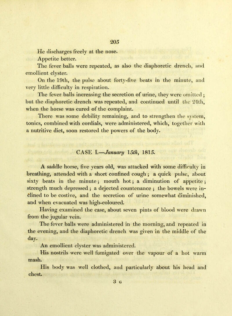 He discharges freely at the nose. Appetite better. The fever balls were repeated, as also the diaphoretic drench, and emollient clyster. On the 19th, the pulse about forty-five beats in the minute, and very little difficulty in respiration. The fever balls increasing the secretion of urine, they were omitted ; but the diaphoretic drench was repeated, and continued until the 24th, when the horse was cured of the complaint. There was some debility remaining, and to strengthen the system, tonics, combined with cordials, were administered, which, together with a nutritive diet, soon restored the powers of the body. CASE I.—January 15th, 1815. A saddle horse, five years old, was attacked with some difficulty in breathing, attended with a short confined cough ; a quick pulse, about sixty beats in the minute; mouth hot; a diminution of appetite ; strength much depressed ; a dejected countenance ; the bowels were in- clined to be costive, and the secretion of urine somewhat diminished, and when evacuated was high-coloured. Having examined the case, about seven pints of blood were drawn from the jugular vein. The fever balls were administered in the morning, and repeated in the evening, and the diaphoretic drench was given in the middle of the day. An emollient clyster was administered. His nostrils were well fumigated over the vapour of a hot warm mash. His body was well clothed, and particularly about his head and chest.