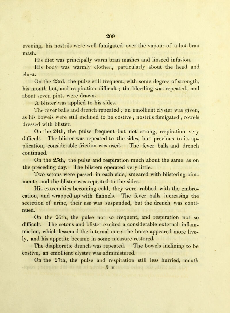 evening, his nostrils weie well fumigated over the vapour of a hot bran mash. His diet was principally warm bran mashes and linseed infusion. His body was warmly clothed, particularly about the head and chest. On the 23rd, the pulse still frequent, with some degree of strength, his mouth hot, and respiration difficult; the bleeding was repeated, and about seven pints were drawn. A blister was applied to his sides. The fever balls and drench repeated ; an emollient clyster was given, as his bowels were still inclined to be costive; nostrils fumigated; rowels dressed with blister. On the 24th, the pulse frequent but not strong, respiration very difficult. The blister was repeated to the sides, but previous to its ap- plication, considerable friction was used. The fever balls and drench continued. On the 25th, the pulse and respiration much about the same as on the preceding day. The blisters operated very little. Two setons were passed in each side, smeared with blistering oint- ment ; and the blister was repeated to the sides. His extremities becoming cold, they were rubbed with the embro- cation, and wrapped up with flannels. The fever balls increasing the secretion of urine, their use was suspended, but the drench was conti- nued. On the 26th, the pulse not so frequent, and respiration not so difficult. The setons and blister excited a considerable external inflam- mation, which lessened the internal one ; the horse appeared more live- ly, and his appetite became in some measure restored. The diaphoretic drench was repeated. The bowels inclining to be costive, an emollient clyster was administered. On the 27th, the pulse and respiration still less hurried, mouth