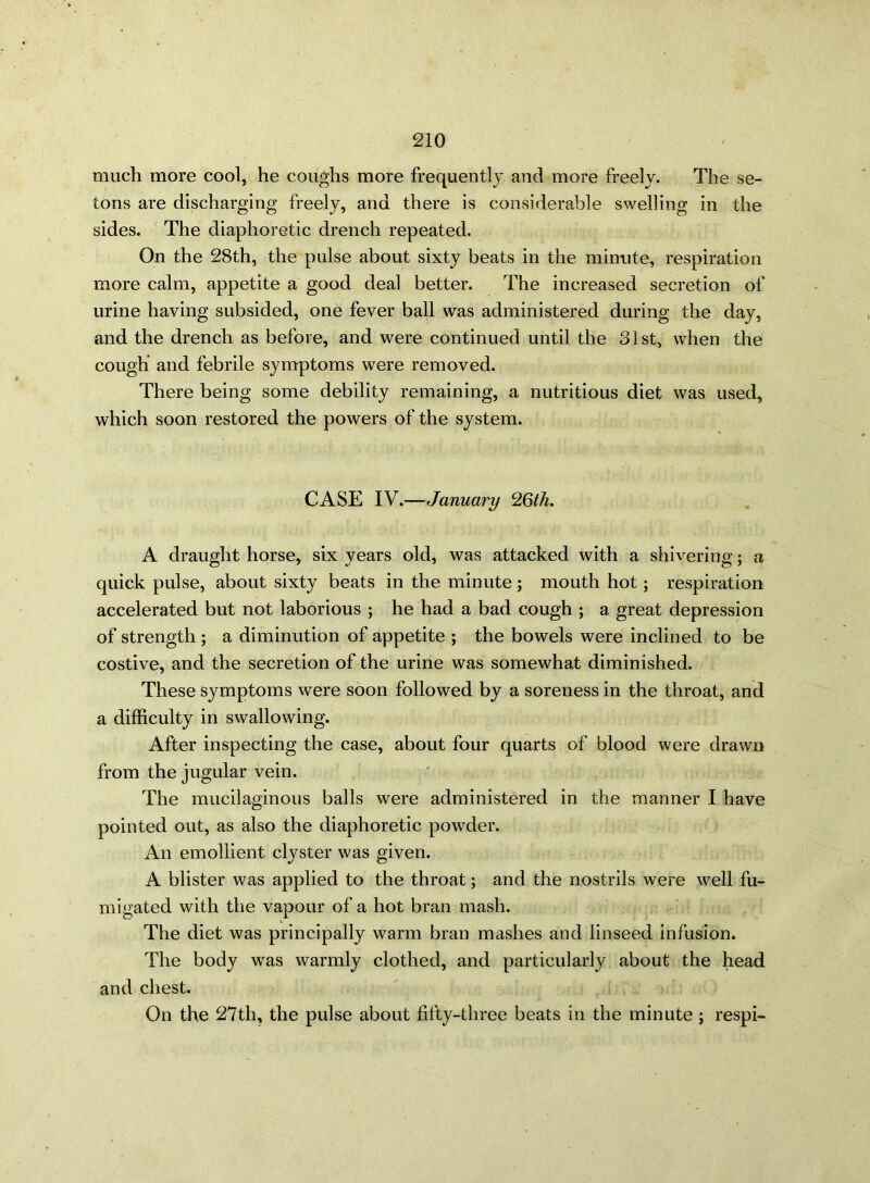 much more cool, he coughs more frequently and more freely. The se- tons are discharging freely, and there is considerable swelling in the sides. The diaphoretic drench repeated. On the 28th, the pulse about sixty beats in the minute, respiration more calm, appetite a good deal better. The increased secretion of urine having subsided, one fever ball was administered during the day, and the drench as before, and were continued until the 31st, when the cough and febrile symptoms were removed. There being some debility remaining, a nutritious diet was used, which soon restored the powers of the system. CASE IV.—January 26th. A draught horse, six years old, was attacked with a shivering; a quick pulse, about sixty beats in the minute ; mouth hot; respiration accelerated but not laborious ; he had a bad cough ; a great depression of strength ; a diminution of appetite ; the bowels were inclined to be costive, and the secretion of the urine was somewhat diminished. These symptoms were soon followed by a soreness in the throat, and a difficulty in swallowing. After inspecting the case, about four quarts of blood were drawn from the jugular vein. The mucilaginous balls were administered in the manner I have pointed out, as also the diaphoretic powder. An emollient clyster was given. A blister was applied to the throat; and the nostrils were well fu- migated with the vapour of a hot bran mash. The diet was principally warm bran mashes and linseed infusion. The body was warmly clothed, and particularly about the head and chest. On the 27th, the pulse about fifty-three beats in the minute ; respi-