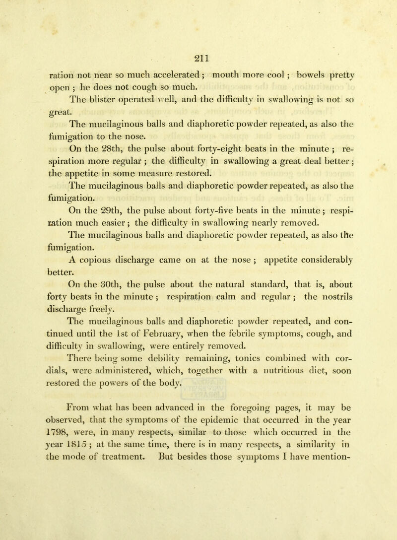 ration not near so much accelerated; mouth more cool ; bowels pretty open ; he does not cough so much. The blister operated well, and the difficulty in swallowing is not so great. The mucilaginous balls and diaphoretic powder repeated, as also the fumigation to the nose. On the 28th, the pulse about forty-eight beats in the minute ; re- spiration more regular ; the difficulty in swallowing a great deal better ; the appetite in some measure restored. The mucilaginous balls and diaphoretic powder repeated, as also the fumigation. On the 29th, the pulse about forty-five beats in the minute; respi- ration much easier; the difficulty in swallowing nearly removed. The mucilaginous balls and diaphoretic powder repeated, as also the fumigation. A copious discharge came on at the nose ; appetite considerably better. On the 30th, the pulse about the natural standard, that is, about forty beats in the minute ; respiration calm and regular ; the nostrils discharge freely. The mucilaginous balls and diaphoretic powder repeated, and con- tinued until the 1st of February, when the febrile symptoms, cough, and difficulty in swallowing, were entirely removed. There being some debility remaining, tonics combined with cor- dials, were administered, which, together with a nutritious diet, soon restored the powers of the body. From what has been advanced in the foregoing pages, it may be observed, that the symptoms of the epidemic that occurred in the year 1798, were, in many respects, similar to those which occurred in the year 1815 ; at the same time, there is in many respects, a similarity in the mode of treatment. But besides those symptoms I have mention-