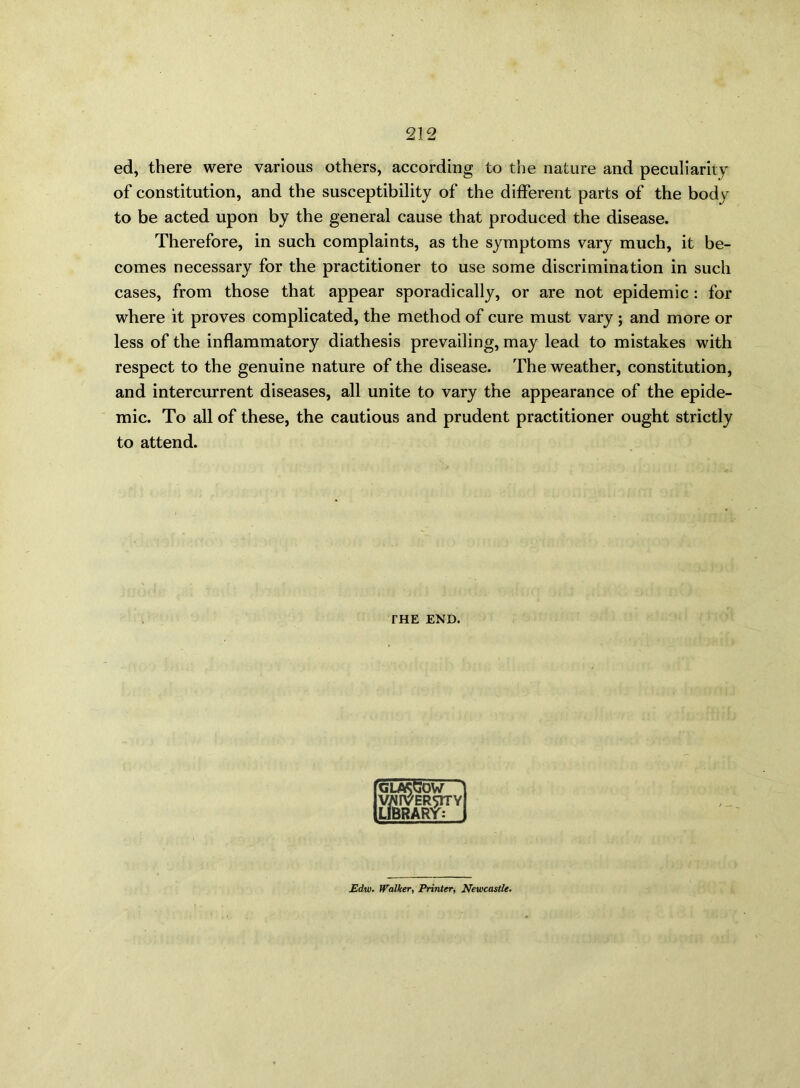 ed, there were various others, according to the nature and peculiarity of constitution, and the susceptibility of the different parts of the body to be acted upon by the general cause that produced the disease. Therefore, in such complaints, as the symptoms vary much, it be- comes necessary for the practitioner to use some discrimination in such cases, from those that appear sporadically, or are not epidemic: for where it proves complicated, the method of cure must vary ; and more or less of the inflammatory diathesis prevailing, may lead to mistakes with respect to the genuine nature of the disease. The weather, constitution, and intercurrent diseases, all unite to vary the appearance of the epide- mic. To all of these, the cautious and prudent practitioner ought strictly to attend. THE END. [GUKGOW VWrVER^lTY LIBRARY: £dw. Walker, Printer, Newcastle.