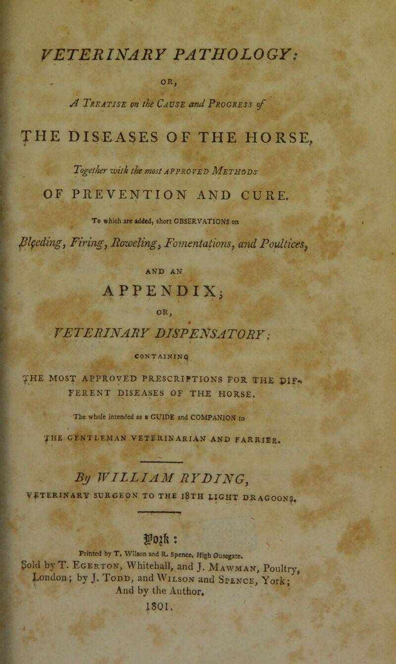 VETERINARY PATHOLOGY: . OR, A Treatise on the Cause and Progress of THE DISEASES OF THE HORSE, Together -with the most approved Methods OF PREVENTION AND CURE. To which are added, short OBSERVATIONS on J3l$eding, Firing, Roweling, Fomentations, and Poultices, AND AN APPENDIX; OR, VETERINARY DISPENSATORY; CONTAINING THE MOST APPROVED PRESCRIPTIONS FOR THE PIF*, FERENT DISEASES OF THE HORSE. The whole intended as > GUIDE and COMPANION to 'fHE GENTLEMAN VETERINARIAN AND FARRIER. B>j WILLIAM RYDING, veterinary surgeon to the i8th light DRAGOONS. : Printed by T. Wilson and R. Spence, High Ousegate. gold by T. Egerton, Whitehall, and J. Mawman, Poultry, London; by J. Todd, and Wilson and Spence, York/ And by the Author. 1801.