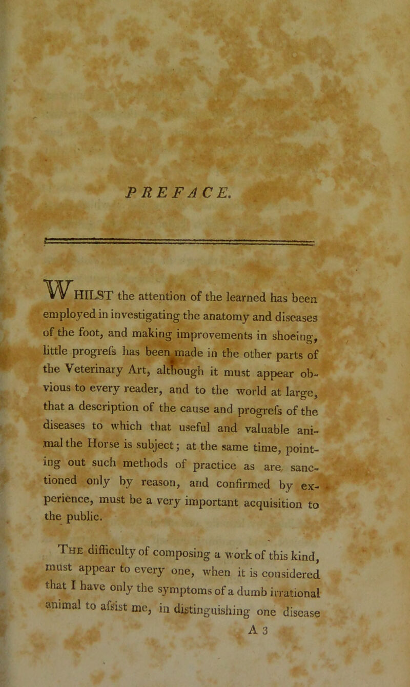 WHILST the attention of the learned has been employed in investigating the anatomy and diseases of the foot, and making improvements in shoeing, little progrefs has been made in the other parts of the Veterinary Art, although it must appear ob- vious to every reader, and to the world at large, that a description of the cause and progrefs of the diseases to which that useful and valuable ani- mal the Horse is subject; at the same time, point- ing out such methods of practice as are, sanc- tioned only by reason, and confirmed by ex- • pcrience, must be a very important acquisition to the public. The difficulty of composing a work of this kind, must appear to every one, when it is considered that I have only the symptoms of a dumb irrational *.nimal to afsist me, in distinguishing one disease A 3 a