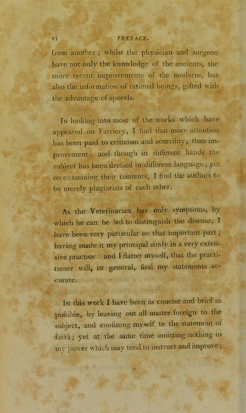 from another ; whilst the physician and surgeon have not only the knowledge of the ancients, the more recent improvements of the moderns, but also the information of rational beings, gifted with the advantage of speech. In looking into most of the works which have appeared on Farriery, I find that more attention has been paid to criticism and scurrility, than im- provement : and though in different hands the subject has been drefsed in different language; yet on examining their contents, I find the authors to be merely plagiarists of each other. As the Veterinarian has only symptoms, by which he can be led to distinguish the disease, I have been very particular on that important part; having made it my principal study in a very exten- sive practice : and I flatter myself, that the practi- tioner will, in' general, find my statements ac- curate. In this work I have been as concise and brief as pofsible, by leaving out all matter foreign to the subject, and confining myself to the statement of facts ; yet at the same time omitting nothing in my power which may tend to instruct and improve;