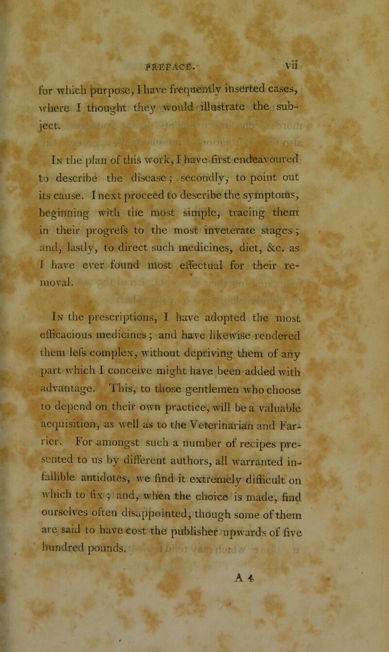 for which purpose, I have frequently inserted cases, where I thought they would illustrate the sub- ject. In the plan of this work, 1 have.first endeavoured to describe the disease; secondly, to point out its cause. I next proceed to describe the symptoms, beginning with the most simple, tracing them in their progrefs to the most inveterate stages ; and, lastly, to direct such medicines, diet, &c. as T have ever found most effectual for their re- moval. In the prescriptions, I have adopted the most efficacious medicines; and have likewise rendered them lefs complex, without depriving them of any part which I conceive might have been added with advantage. This, to those gentlemen who choose to depend on their own practice, will be a valuable acquisition, as well as to the Veterinarian and Far- rier. For amongst such a number of recipes pre- sented to us by different authors, all warranted in- fallible antidotes, we find it extremely difficult on which to fix ; and, when the choice is made, find ourselves often disappointed, though some of them are said to have cost the publisher upwards of five hundred pounds.