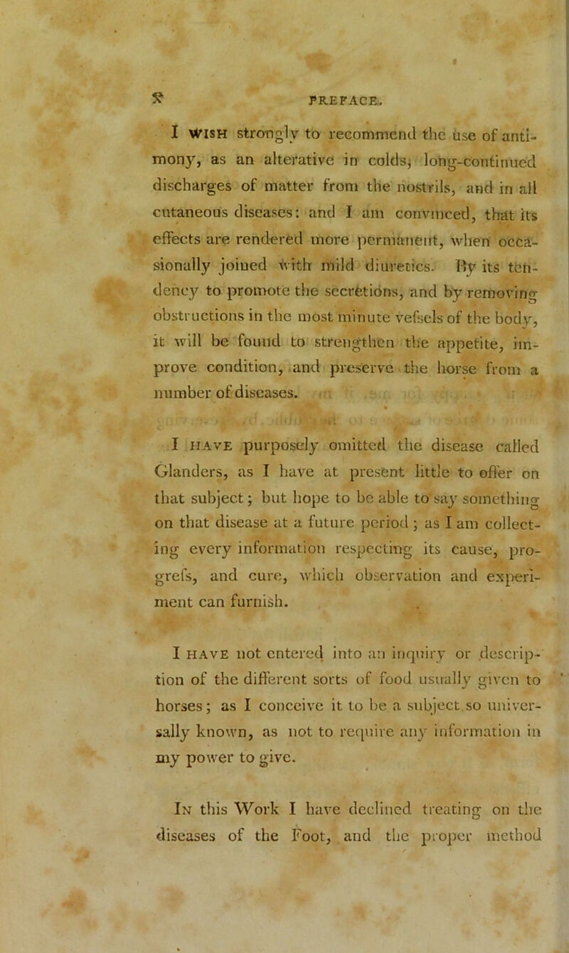 5? I Wish strongly to recommend the use of anti- mony, as an alterative in colds; long-continued discharges of matter from the nostrils, and in all cutaneous diseases: and I am convinced, that its effects are rendered more permanent, when occa- sionally joined with mild diuretics. By its ten- dency to promote the secretions, and by removing obstructions in the most minute vefsels of the body, it will be found to strengthen the appetite, im- prove condition, and preserve the horse from a number of diseases. • ufv /d.,U<h^ Mi 03 0 * w •• .!> • if I have purposely omitted the disease called Glanders, as I have at present little to offer on that subject; but hope to be able to say something on that disease at a future period ; as I am collect- ing every information respecting its cause, pro- grefs, and cure, which observation and experi- ment can furnish. I have not entered into an inquiry or descrip- tion of the different sorts of food usually given to horses; as I conceive it to be a subject so univer- sally known, as not to require any information in my power to give. In this Work I have declined treating on the diseases of the Foot, and the proper method