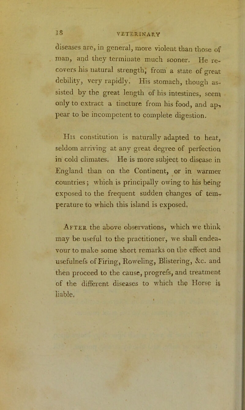 diseases aie, in general, move violent than those of man, and they terminate much sooner. He re- covers his natural strength; from a state of great debility, very rapidly. His stomach, though as- sisted by the great length of his intestines, seem only to extract a tincture from his food, and ap-, pear to be incompetent to complete digestion. His constitution is naturally adapted to heat, seldom arriving at any great degree of perfection in cold climates. He is more subject to disease in England than on the Continent, or in warmer countries; which is principally owing to his being exposed to the frequent sudden changes of tem- perature to which this island is exposed, After the above observations, which we think may be useful to the practitioner, we shall endea- vour to make some short remarks on the effect and usefulnefs of Firing, Roweling, Blistering, &c. and then proceed to the cause, progrefs, and treatment of the different diseases to which the Horse is liable.