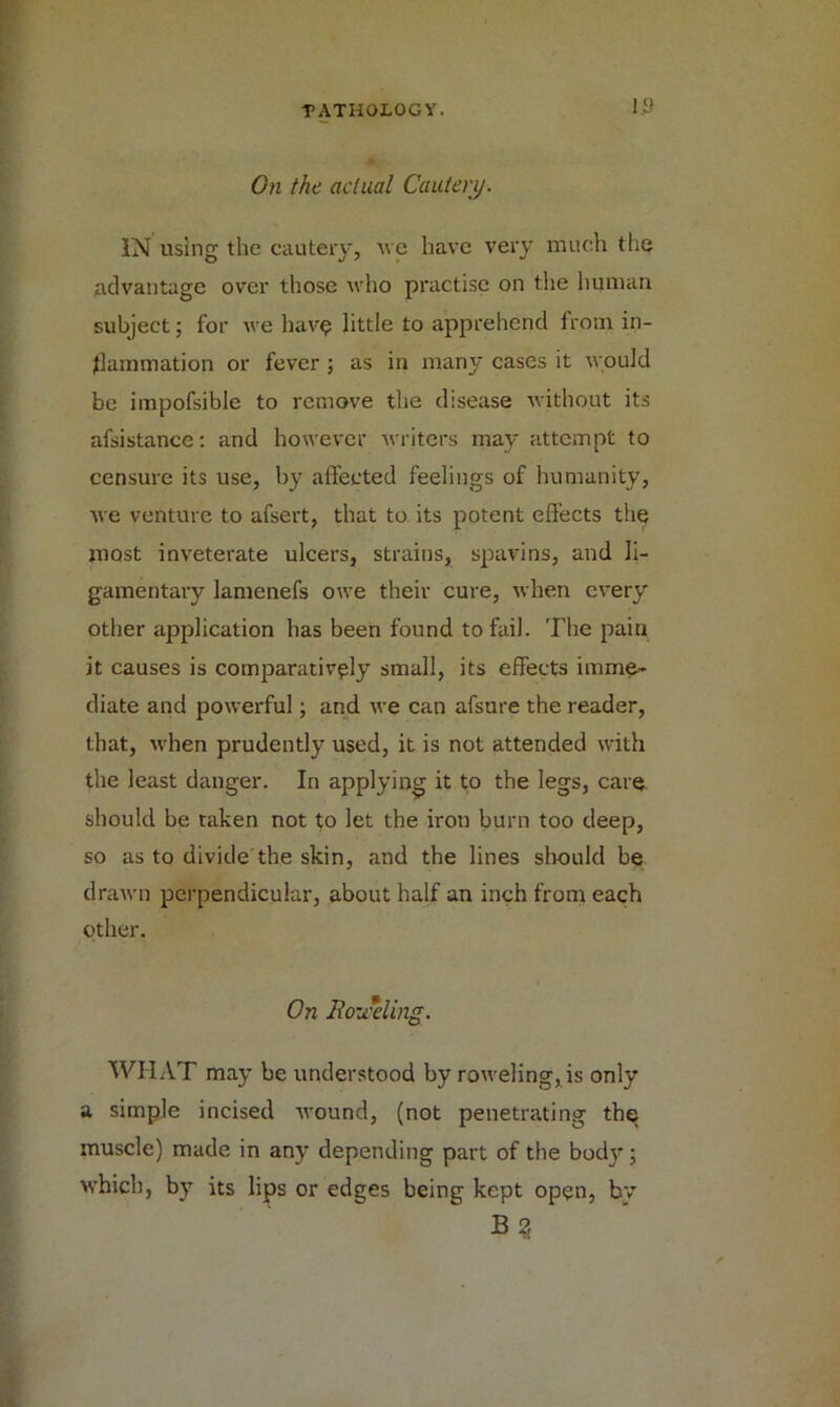 i.y On the actual Cautery. IN using the cautery, ue have very much the advantage over those who practise on the human subject; for we have little to apprehend from in- flammation or fever; as in many cases it would be impofsible to remove the disease without its afsistance: and however writers may attempt to censure its use, by affected feelings of humanity, Ave venture to afsert, that to its potent effects thq most inveterate ulcers, strains, spavins, and li- gamentary lamenefs owe their cure, Avhen every other application has been found to fail. The pain it causes is comparatively small, its effects imme- diate and powerful; and Ave can afsure the reader, that, Avhen prudently used, it is not attended with the least danger. In applying it to the legs, care should be taken not to let the iron burn too deep, so as to divide'the skin, and the lines should be draAvn perpendicular, about half an inch from each other. On lio-Jeling. WHAT may be understood by roweling,is only a simple incised AA-ound, (not penetrating the muscle) made in any depending part of the body; Avhicb, by its lips or edges being kept open, by