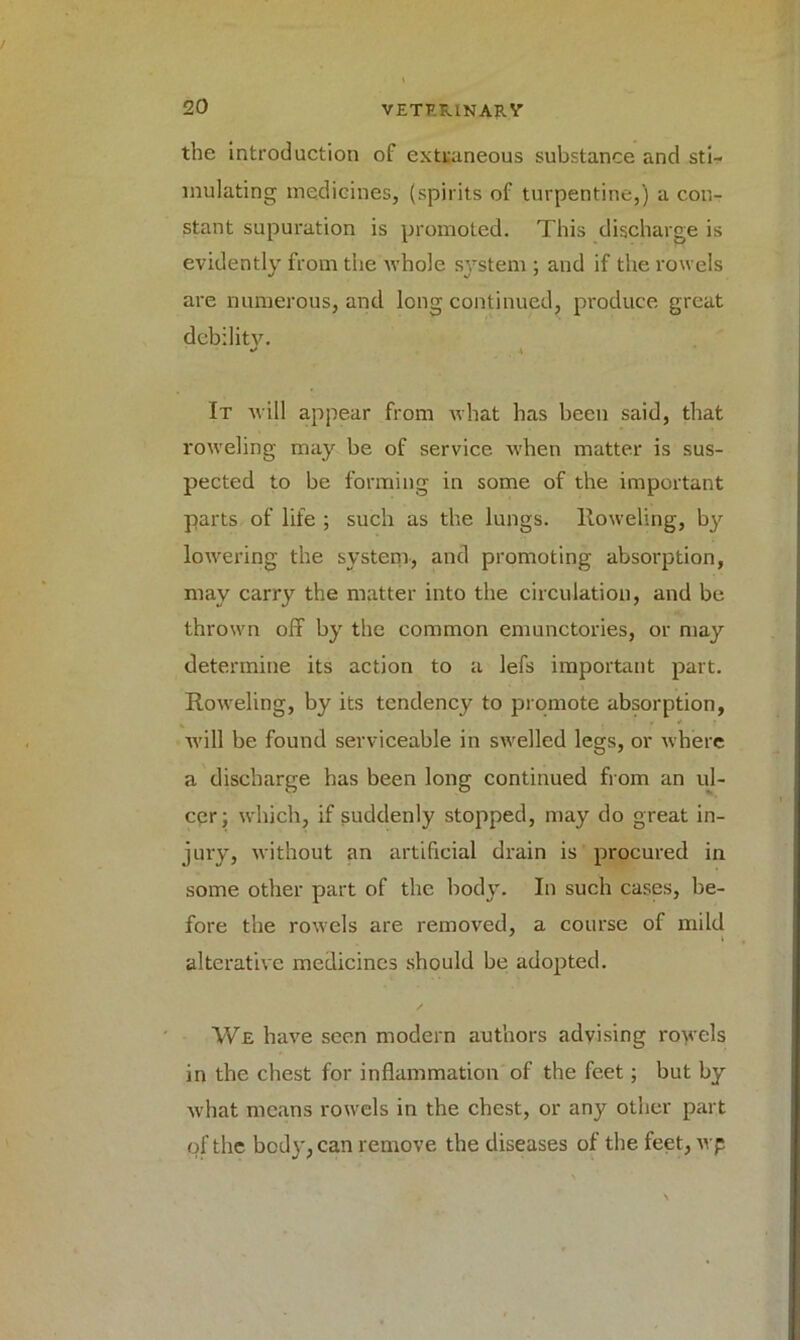 the introduction of extraneous substance and sti- mulating medicines, (spirits of turpentine,) a con- stant supuration is promoted. This discharge is evidently from the whole system ; and if the rowels are numerous, and long continued, produce great debility. * \ It will appear from what has been said, that roweling may be of service when matter is sus- pected to be forming in some of the important parts of life ; such as the lungs, lloweling, by lowering the system-, and promoting absorption, may carry the matter into the circulation, and be thrown off by the common emunctories, or may determine its action to a lefs important part, lloweling, by its tendency to promote absorption, will be found serviceable in swelled legs, or where a discharge has been long continued from an ul- cer; which, if suddenly stopped, may do great in- jury, without an artificial drain is procured in some other part of the body. In such cases, be- fore the rowels are removed, a course of mild alterative medicines should be adopted. We have seen modern authors advising rowels in the chest for inflammation of the feet; but by what means rowels in the chest, or any other part of the bod}', can remove the diseases of the feet, wp