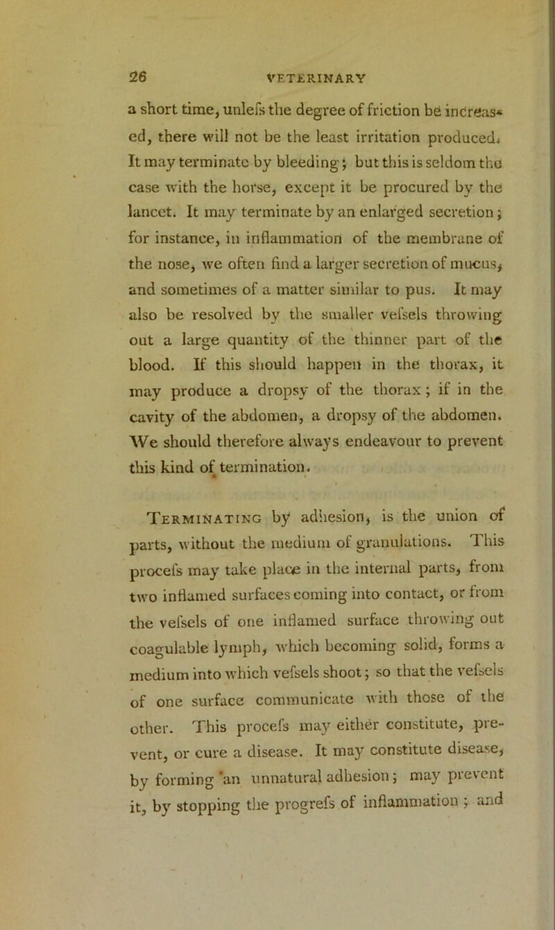 a short time, unlefs the degree of friction be increase ed, there will not be the least irritation produced. It may terminate by bleeding J but this is seldom tho case with the horse, except it be procured by the lancet. It may terminate by an enlarged secretion ; for instance, in inflammation of the membrane of the nose, we often find a larger secretion of mucus* and sometimes of a matter similar to pus. It may also be resolved by the smaller velsels throwing out a large quantity of the thinner part of the blood. If this should happen in the thorax, it may produce a dropsy of the thorax; if in the cavity of the abdomen, a dropsy of the abdomen. We should therefore always endeavour to prevent this kind of termination. • > Terminating by adhesion, is the union of parts, without the medium of granulations. This procefs may take place in the internal parts, from two inflamed surfaces coming into contact, or from the vefsels of one inflamed surface throwing out coagulable lymph, which becoming solid, forms a medium into which vefsels shoot; so that the vefsels of one surface communicate with those of the other. This procefs may either constitute, pre- vent, or cure a disease. It may constitute disease, by forming'an unnatural adhesion; may prevent it, by stopping the progrefs of inflammation ; and