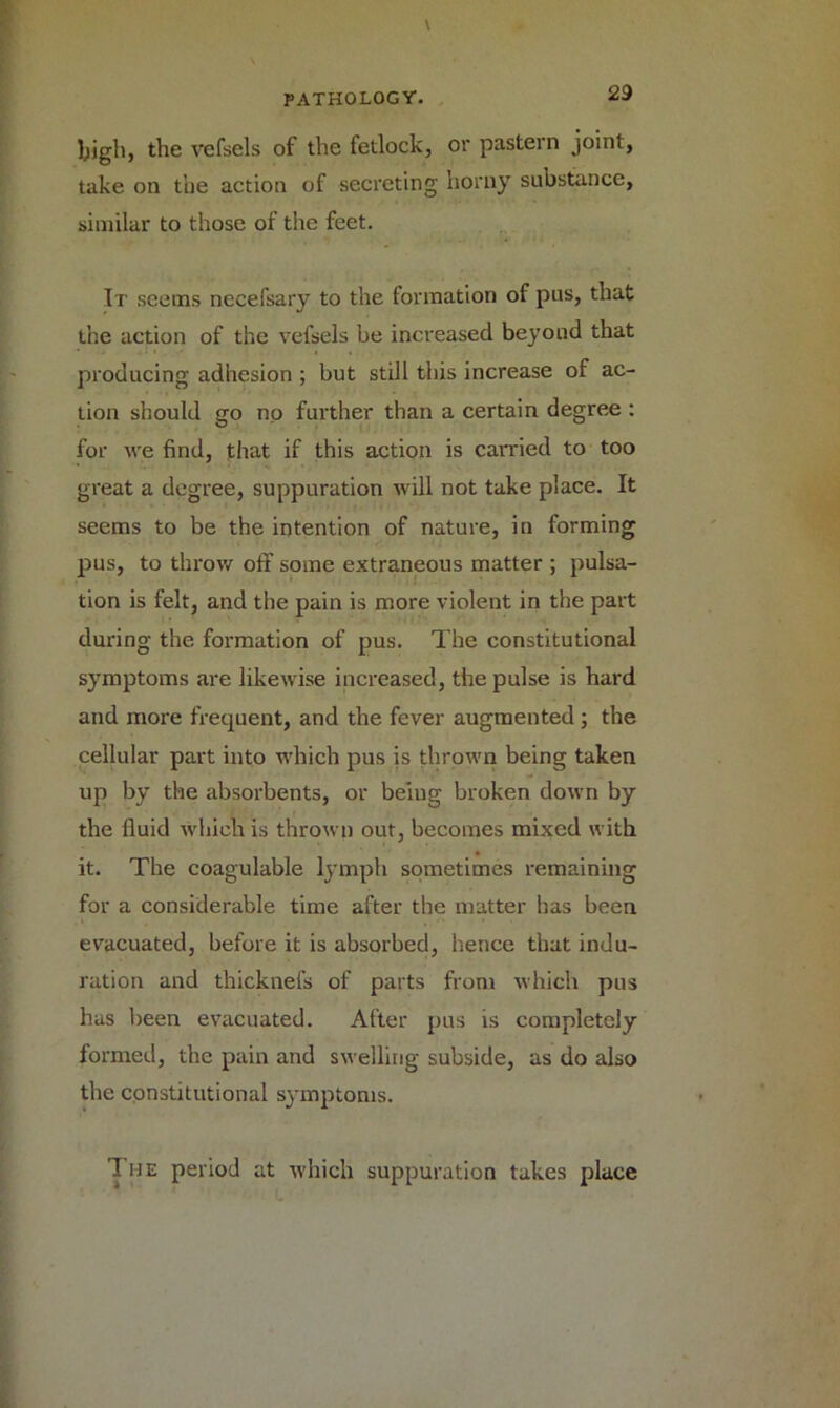 high, the vefsels of the fetlock, or pastern joint, take on the action of secreting horny substance, similar to those of the feet. It seems necefsary to the formation of pus, that the action of the vefsels be increased beyond that producing adhesion ; but still this increase of ac- tion should go no further than a certain degree : for we find, that if this action is carried to too great a degree, suppuration will not take place. It seems to be the intention of nature, in forming pus, to throw off some extraneous matter ; pulsa- tion is felt, and the pain is more violent in the part during the formation of pus. The constitutional symptoms are likewise increased, the pulse is hard and more frequent, and the fever augmented; the cellular part into which pus is thrown being taken up by the absorbents, or being broken down by the fluid which is thrown out, becomes mixed with it. The coagulable lymph sometimes remaining for a considerable time after the matter has been evacuated, before it is absorbed, hence that indu- ration and thicknefs of parts from which pus has been evacuated. After pus is completely formed, the pain and swelling subside, as do also the constitutional symptoms. The period at which suppuration takes place