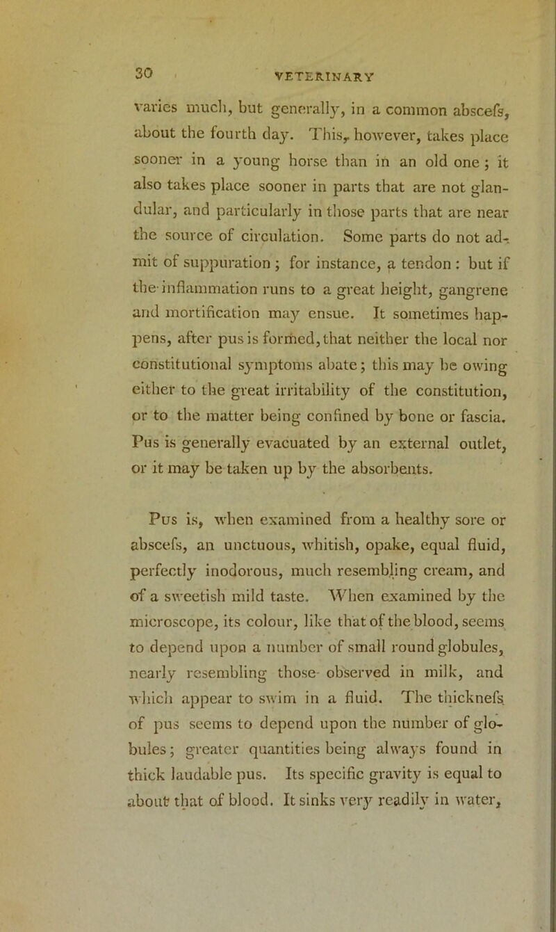 varies much, but generally, in a common abscefs, about the fourth clay. Thisr however, takes place sooner in a young horse than in an old one ; it also takes place sooner in parts that are not glan- dular, and particularly in those parts that are near the source of circulation. Some parts do not ad- mit of suppuration ; for instance, a tendon : but if the-inflammation runs to a great height, gangrene and mortification may ensue. It sometimes hap- pens, after pus is formed, that neither the local nor constitutional symptoms abate; this may be owing either to the great irritability of the constitution, or to the matter being confined by bone or fascia. Pus is generally evacuated by an external outlet, or it may be taken up by the absorbents. Pus is, when examined from a healthy sore or abscefs, an unctuous, whitish, opake, equal fluid, perfectly inodorous, much resembling cream, and of a sweetish mild taste. When examined by the microscope, its colour, like that of the blood, seems to depend upon a number of small round globules, nearly resembling those observed in milk, and which appear to swim in a fluid. The thicknefs. of pus seems to depend upon the number of glo- bules ; greater quantities being always found in thick laudable pus. Its specific gravity is equal to about that of blood. It sinks very readily in water.