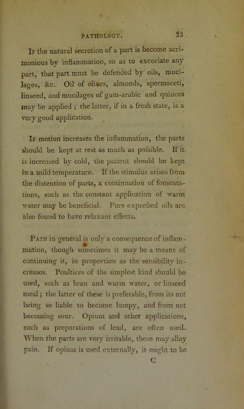 If the natural secretion of a part is become acri- monious by inflammation, so as to excoriate any part, that part must be defended by oils, muci- lages, &c. Oil of olives, almonds, spermaceti, linseed, and mucilages of gum-arabic and quinces may be applied ; the latter, if in a fresh state, is a very good application. If motion increases the inflammation, the parts should be kept at rest as much as pofsible. If it is increased by cold, the patient should be kept in a mild temperature. If the stimulus arises from the distention of parts, a continuation of fomenta- tions, such as the constant application of warm water may be beneficial. Pure exprefsed oils arc also found to have relaxant effects. Pain in general is only a consequence of inflam- mation, though sometimes it may be a means of continuing it, in proportion as the sensibility in- creases. Poultices of the simplest kind should be used, such as bran and warm water, or linseed meal; the latter of these is preferable, from its not being so liable to become lumpy, and from not becoming sour. Opium and other applications, such as preparations of lead, are often used. When the parts are very irritable, these may allay pain. If opium is used externally, it ought to be C