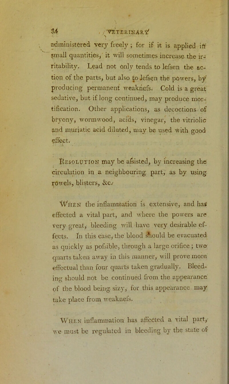 3/i . 'V'e’terinArv' s administered very freely ; for if it is applied id small quantities, it will sometimes increase the ir- ritability. Lead not only tends to lefsen the ac- tion of the parts, but also to Jefsen the powers, by producing permanent weakriefs. Cold is a great sedative, but if long continued, may produce mor- tification. Other applications, as decoctions of bryony, wormwood, acids, vinegar, the vitriolic and muriatic acid diluted, may be used with good effect. Resolution may be afsisted, by increasing the circulation in a neighbouring part, as by using rowels, blisters, &c.- When the inflammation is extensive, and has effected a vital part, and where the powers are very great, bleeding will have very desirable ef- fects. fn this case, the blood should be evacuated as quickly as pofsible, through a large orifice ; two quarts taken away in this manner, will prove more effectual than four quarts taken gradually. Bleed- ing should not be continued from the appearance of the blood being sizy, for this appearance may take place from weaknefs. When inflammation has affected a vital part, we must be regulated in bleeding b}7 the state of