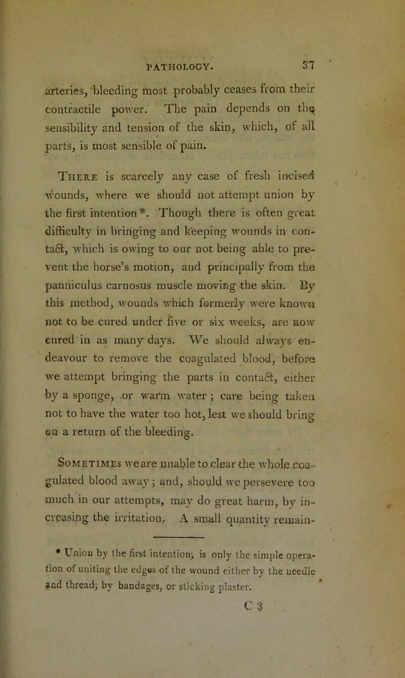 27 arteries, bleeding most probably ceases from their contractile power. The pain depends on thq sensibility and tension of the skin, which, ot all parts, is most sensible of pain. There is scarcely any case of fresh incised Wounds, where we should not attempt union by the first intention *. Though there is often great difficulty in bringing and keeping wounds in con- ta£t, which is owing to our not being able to pre- vent the horse’s motion, and principally from the panniculus cavnosus muscle moving the skin. By this method, wounds which formerly were known not to be cured under five or six weeks, are now eured in as many days. We should always en- deavour to remove the coagulated blood, before we attempt bringing the parts in contaft, either by a sponge, .or warm water ; care being taken not to have the water too hot, lest we should bring on a return of the bleeding. Sometimes weare unable to clear the whole .coa- gulated blood away; and, should we persevere too much in our attempts, may do great harm, by in- creasing the irritation, A small quantity remain- * Uniou by the first intention, is only the simple opera- tion of uniting the edges of the wound either by the needle and thread, by bandages, or sticking plaster.