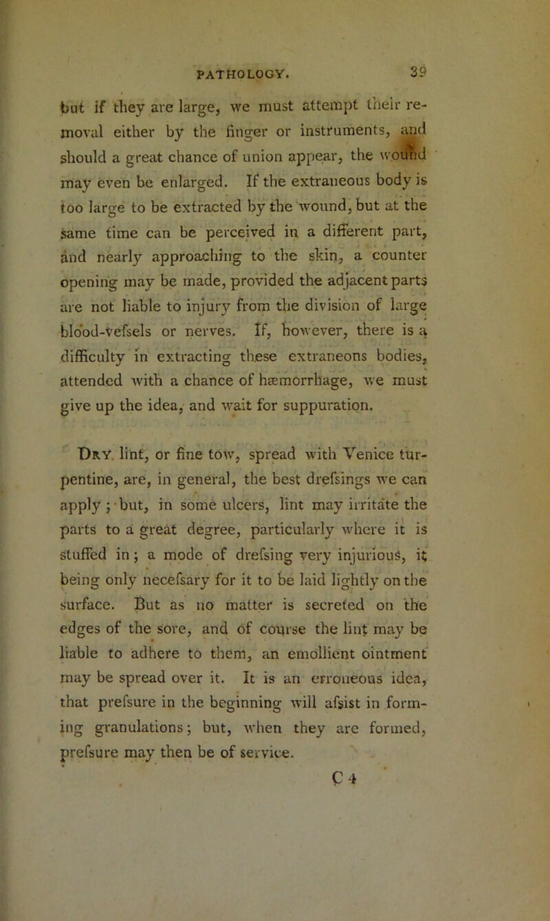 but if they are large, we must attempt their re- moval either by the linger or instruments, and should a great chance of union appear, the wound may even be enlarged. If the extraneous body is too large to be extracted by the wound, but at the same time can be perceived in a different part, and nearly approaching to the skin, a counter opening may be made, provided the adjacent parts are not liable to injury from the division of large blood-Vefsels or nerves. If, however, there is a difficulty in extracting these extraneons bodies, attended with a chance of haemorrhage, we must give up the idea, and wait for suppuration. Dry lint, or fine tow, spread with Venice tur- pentine, are, in general, the best drefsings we can apply ; but, in some ulcers, lint may irritate the parts to a great degree, particularly where it is stuffed in; a mode of drefsing very injurious, it being only necefsary for it to be laid lightly on the surface. But as no matter is secreted on the edges of the sore, and of course the lint may be liable to adhere to them, an emollient ointment may be spread over it. It is an erroneous idea, that prefsure in the beginning will afsist in form- ing granulations; but, when they are formed, prefsure may then be of service. C4