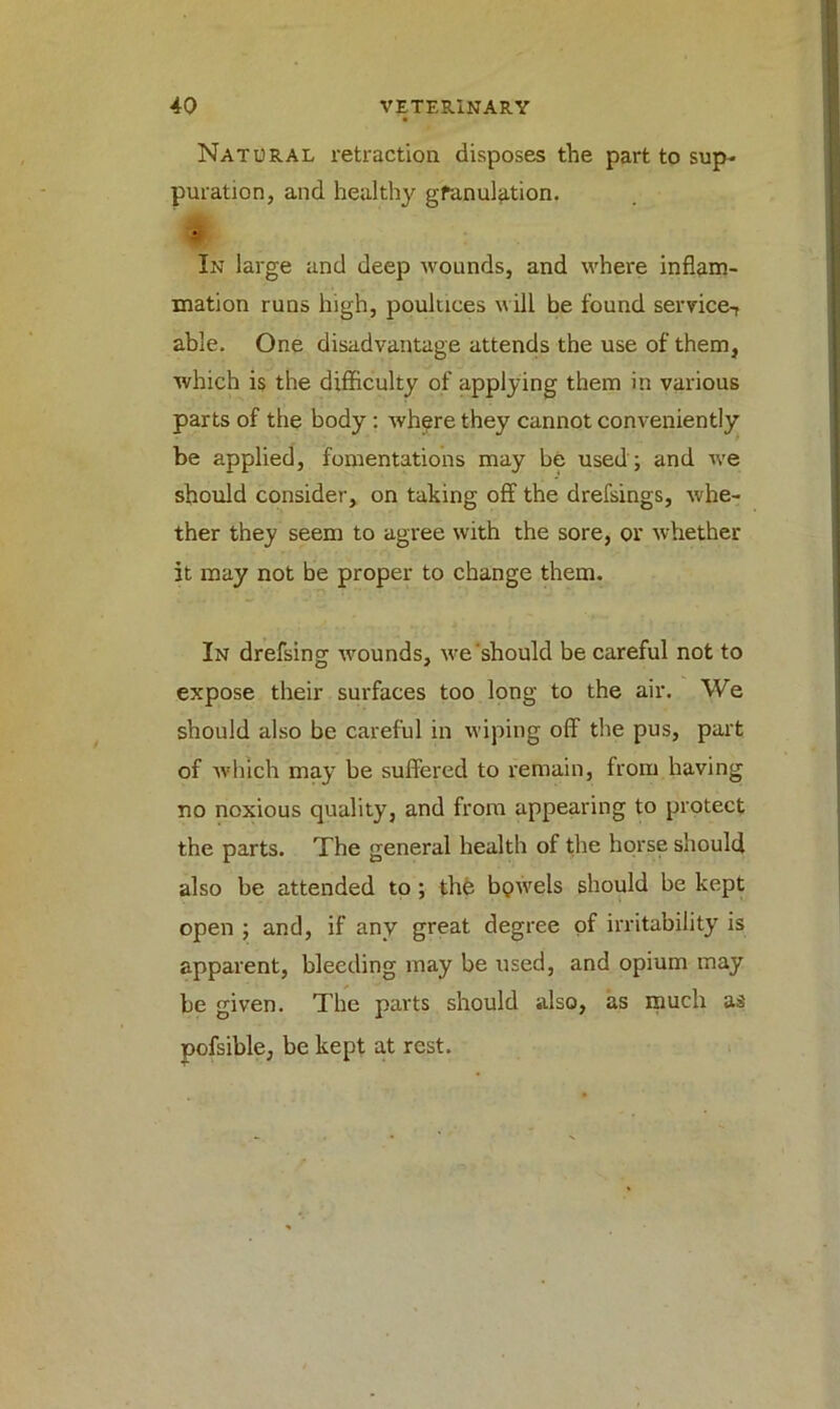 Natural retraction disposes the part to sup- puration, and healthy granulation. * In large and deep wounds, and where inflam- mation runs high, poultices will be found service-, able. One disadvantage attends the use of them, which is the difficulty of applying them in various parts of the body : whpre they cannot conveniently be applied, fomentations may be used ; and we should consider, on taking off the drefsings, whe- ther they seem to agree with the sore, or whether it may not be proper to change them. In drefsing wounds, we should be careful not to expose their surfaces too long to the air. We should also be careful in wiping off the pus, part of which may be suffered to remain, from having no noxious quality, and from appearing to protect the parts. The general health of the horse should also be attended to ; the bpwels should be kept open ; and, if any great degree of irritability is apparent, bleeding may be used, and opium may be given. The parts should also, as much as pofsible, be kept at rest.