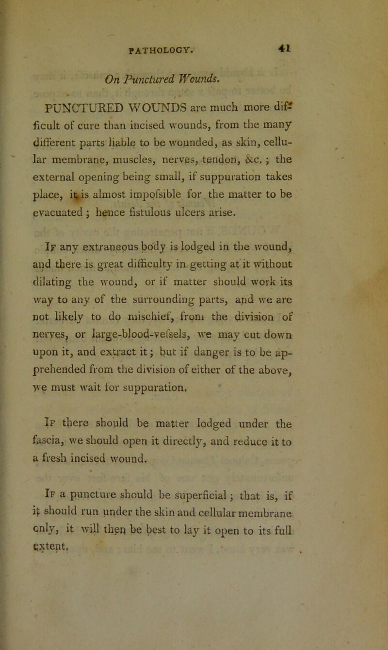 On Punctured, Wounds.  i • PUNCTURED WOUNDS are much more dif? ficuit of cure than incised wounds, from the many different parts liable to be wounded, as skin, cellu- lar membrane, muscles, nerves, tendon, &.c, ; the external opening being small, if suppuration takes place, it^is almost impofsible for the matter to be evacuated ; hence fistulous ulcers arise. If any extraneous body is lodged in the wound, and there is great difficulty in getting at it without dilating the wound, or if matter should work its way to any of the surrounding parts, and we are not likely to do mischief, from the division of nerves, or large-blood-vefsels, we may cut down upon it, and extract it; but if danger is to be ap- prehended from the division of either of the above, >ve must wait for suppuration. If there should be matter lodged under the fascia, we should open it directly, and reduce it to a fresh incised wound. If a puncture should be superficial; that is, if if should run under the skin and cellular membrane only, it will theq be best to lay it open to its full extent.