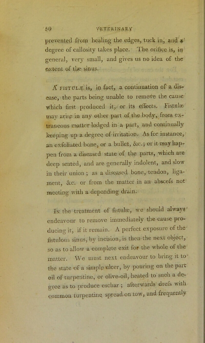 prevented from healing the edges, tuck in, and a' degree of callosity lakes place. The orifice is, in general, very small, and gives us no idea of the extent of the sinus. A fistoLjE is, in fact, a continuation of a dis- ease, the parts being unable to remove the cause which first produced it,- or its effects. Fisted* may arise in any other part of the body, from ex- traneous matter lodged in a part, and continually keeping up a degree of irritation. As for instance, an exfoliated bone, or a bullet, &e.; or it may hap- pen from a diseased state of the parts, which are deep seated, and are generally indolent, and slow in their union ; as a diseased bone, tendon, liga- ment, &c. or from the matter in an abscefs not meeting with a depending drain. In the treatment of fistula:, we should always endeavour to remove immediately the cause pro- ducing it, if it remain. A perfect exposure of the fistulous sinus, by incision, is then the next object, so as to allow a complete exit for the whole of the matter. We must next endeavour to bring it to' the state of a simplp ulcer, by pouring on the part oil of turpentine, or olive-oil, heated to such a de- gree as to produce eschar ; afterwards drefs with common turpentine spread on tow, and frequently