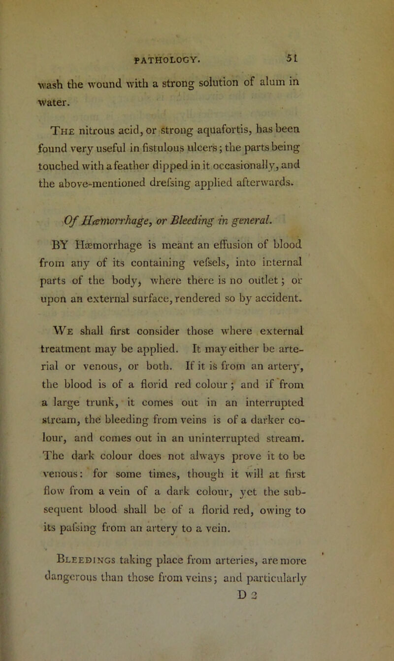 ■wash the wound with a strong solution of alum in ‘l water. The nitrous acid, or strong aquafortis, has been found very useful in fistulous ulcers; the parts being touched with a feather dipped in it occasionally, and the above-mentioned drefsing applied afterwards. Of Hemorrhage, or Bleeding in general. BY Haemorrhage is meant an effusion of blood from any of its containing vefsels, into internal parts of the body* where there is no outlet; or upon an external surface, rendered so by accident. We shall first consider those where external treatment may be applied. It may either be arte- rial or venous, or both. If it is from an artery, the blood is of a florid red colour; and if from a large trunk, it comes out in an interrupted stream, the bleeding from veins is of a darker co- lour, and comes out in an uninterrupted stream. The dark colour does not always prove it to be venous: for some times, though it will at first flow from a vein of a dark colour, yet the sub- sequent blood shall be of a florid red, owing to its paising from an artery to a vein. Bleedings taking place from arteries, are more dangerous than those from veins; and particularly D 3