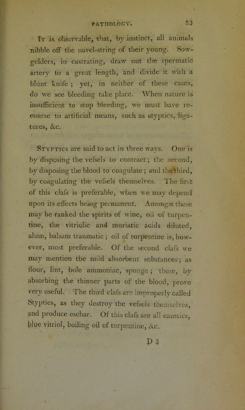 It is observable, -that, by instinct, all animals nibble off the navel-string of their young. Sow- gehlcrs, in castrating, draw out the spermatic artery to a great length, and divide it with a blunt knife ; yet, in neither of these cases, do we see bleeding take place. When nature is insufficient to stop bleeding, we must have re- course to artificial means, such as styptics, liga- tures, &c. Styptics are said to act in three ways. One is by disposing the vefsels to contract; the second, by disposing the blood to coagulate ; and the third, by coagulating the vefsels themselves. The first of this clafs is preferable, when we may depend upon its effects being permanent. Amongst tliese may be ranked the spirits of wine, oil -of turpen- tine, the vitriolic and muriatic acids diluted, alum, balsam traumatic; oil of turpentine is, how- ever, most preferable. Of the second clafs we may mention the mild absorbent substances; as Hour, lint, bole ammoniac, sponge; these, bv absorbing the thinner parts of the blood, prove very useful. The third clafs are improperly called Styptics, as they destroy the vefsels themselves, and produce eschar. Of this clafs are all caustics, blue vitriol, boiling oil of turpentine, &c. P3