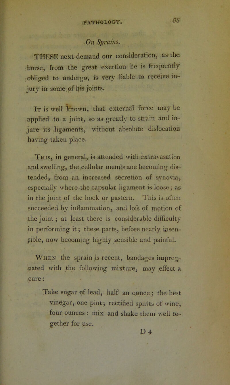 On Sprains. THESE nest demand our consideration, as the horse, from the great exertion he is frequently obliged to undergo, is very liable .to receive in- jury in some of his joints. It is well known, that external force may be applied to a joint, so as greatly to strain and in- jure its ligaments, without absolute dislocation having taken place. This, in general, is attended with extravasation and swelling, the cellular membrane becoming dis- tended, from an increased secretion of synovia, especially where the capsular ligament is loose; as in the joint of the hock or pastern. This is often succeeded by inflammation, and lofs of motion of the joint; at least there is considerable difficulty in performing it; these parts, before nearly disen- able, now becoming highly sensible and painful. When the sprain is recent, bandages impreg- nated with the following mixture, may effect a cure: Take sugar of lead, half an ounce; the best vinegar, one pint; rectified spirits of wine, four ounces : mix and shake them well to- gether for use. D 4