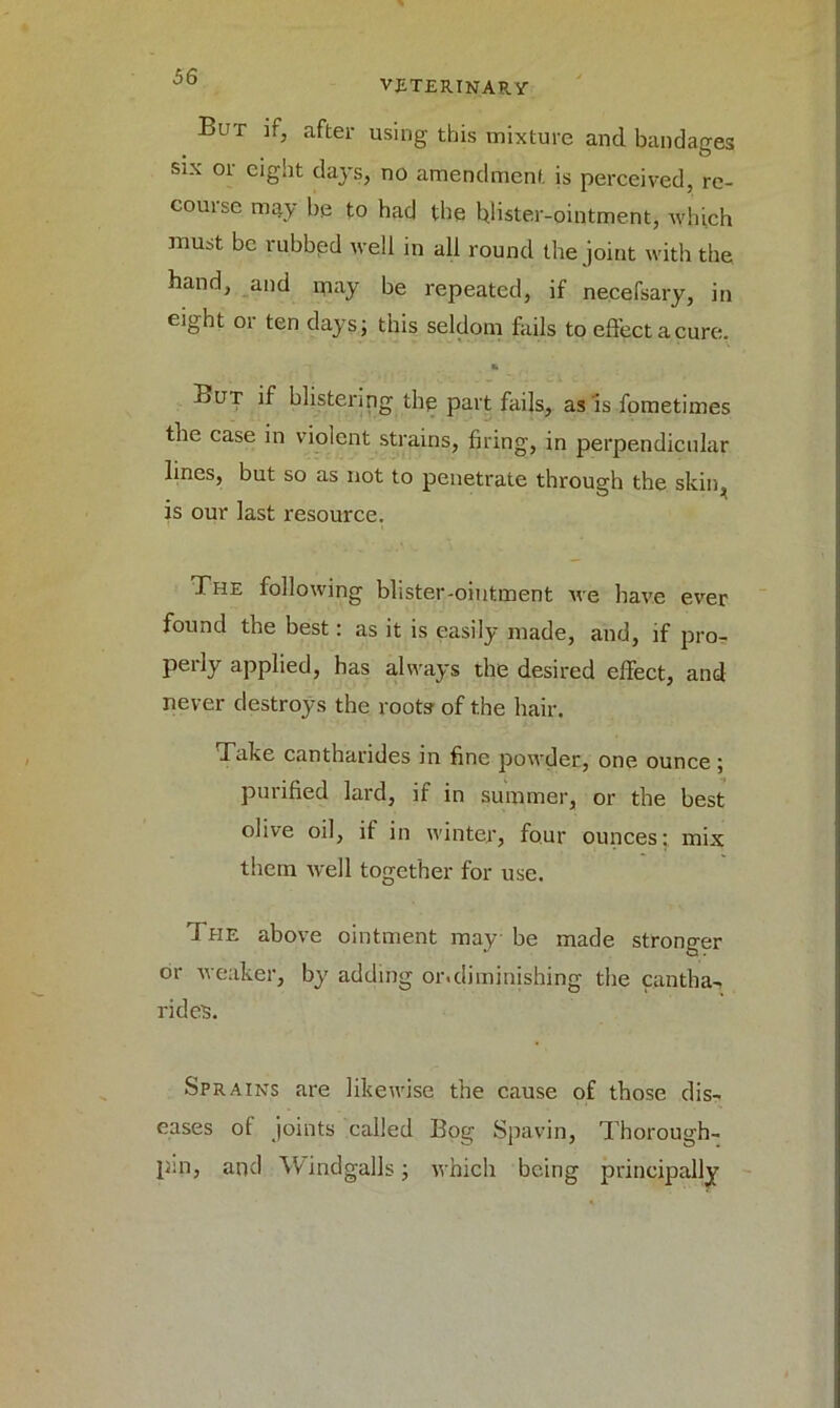 VETERINARY But if, after using this mixture and bandages six or eight days, no amendment is perceived, re- couise may be to had the blister-ointment, which must be rubbed well in all round the joint with the band, and may be repeated, if necefsary, in eight 01 ten days; this seldom fails to effect a cure. ft But if blistering the part fails, as is fometimes the case in violent strains, firing, in perpendicular lines, but so as not to penetrate through the skin, is our last resource. The following blister-ointment we have ever found the best: as it is easily made, and, if pro- pel iy applied, has always the desired effect, and never destroys the roots of the hair. Take cantharides in fine powder, one ounce ; purified lard, if in summer, or the best olive oil, if in winter, four ounces: mix them well together for use. The above ointment may be made stronger or weaker, by adding or.diminishing the cantha-, rides. Sprains are likewise the cause of those dis- eases of joints called Bog Spavin, Thorough- p;n, and Windgalls; which being principally