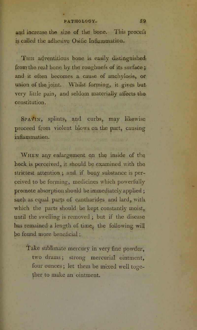 and increase the size of the bone. This procefs is called the adhesive Osific Inflammation. This adventitious bone is easily distinguished from the real bone by the roughnefs of its surface; and it often becomes a cause of anchylosis, or union of the joint. Whilst forming, it gives but very little pain, and seldom materially affects the constitution. Spavin, splints, and curbs, may likewise proceed from violent blows on the part, causing inflammation. When any enlargement on the inside of the hock is perceived, it should be examined with the strictest attention ; and if bony substance is per- ceived to be forming, medicines which powerfully promote absorption should be immediately applied ; such as equal parts of cantbarides and lard, with, which the parts should be kept constantly moist, until the swelling is removed ; but if the disease has remained a length of time, the following will be found more beneficial: Take sublimate mercury in very fine powder, two drams; strong mercurial ointment, four ounces; let them be mixed well toge- ther to make an ointment.