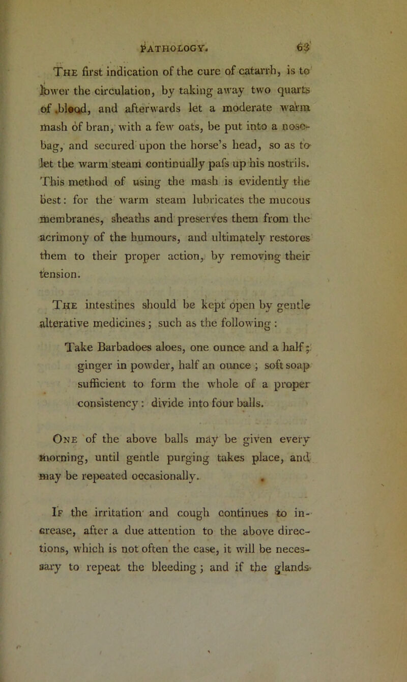 The first indication of the cure of catarrh, is to Ibwer the circulation, by taking away two quarts of .bleod, and afterwards let a moderate warm mash of bran, with a few oats, be put into a nose- bag, and secured upon the horse’s head, so as to- let the warm steam continually pafs up his nostrils. This method of using the mash is evidently the best: for the warm steam lubricates the mucous itoembranes, sheaths and preserves them from the acrimony of the humours, and ultimately restores them to their proper action, by removing their tension. The intestines should be kept open by gentle alterative medicines ; such as the following : Take Barbadoes aloes, one ounce and a lialf; ginger in powder, half an ounce ; soft soap sufficient to form the whole of a proper consistency: divide into four balls. One of the above balls may be given every morning, until gentle purging takes place, and may be repeated occasionally. , If the irritation and cough continues to in- crease, after a due attention to the above direc- tions, which is not often the case, it will be neces- sary to repeat the bleeding ; and if the glands-