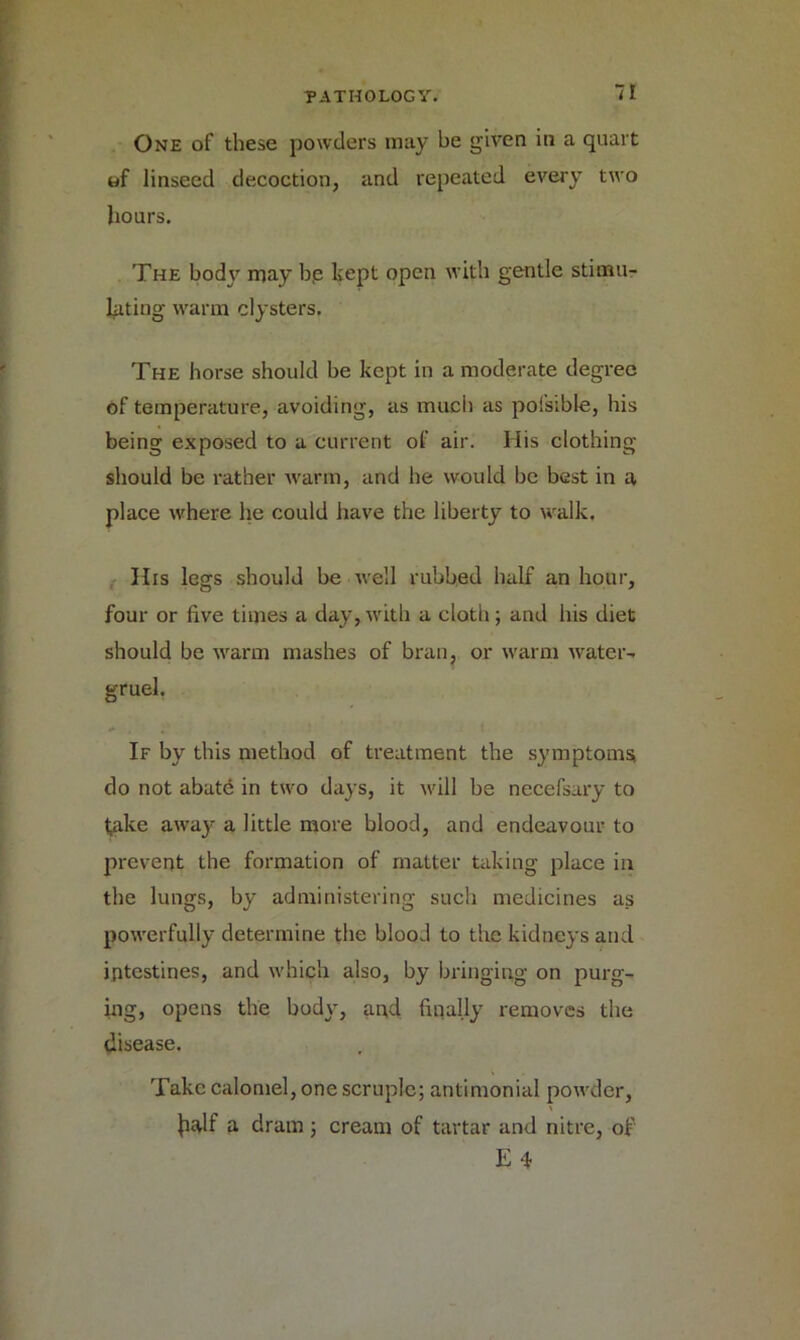 One of these powders may be given in a quart of linseed decoction, and repeated every two hours. The body may bp kept open with gentle stimu- lating warm clysters. The horse should be kept in a moderate degree of temperature, avoiding, as much as pofsible, bis being exposed to a current of air. His clothing should be rather warm, and be would be best in a place where lie could have the liberty to walk. His legs should be well rubbed half an hour, four or five times a day,with a cloth; and his diet should be warm mashes of bran, or warm water- gruel. If by this method of treatment the symptoms do not abate in two days, it will be necefsary to take awa}1- a little more blood, and endeavour to prevent the formation of matter taking place in the lungs, by administering such medicines as powerfully determine the blood to the kidneys and intestines, and which also, by bringing on purg- ing, opens the body, and finally removes the disease. Take calomel, one scruple; antimonial powder, Jialf a dram; cream of tartar and nitre, of E 4