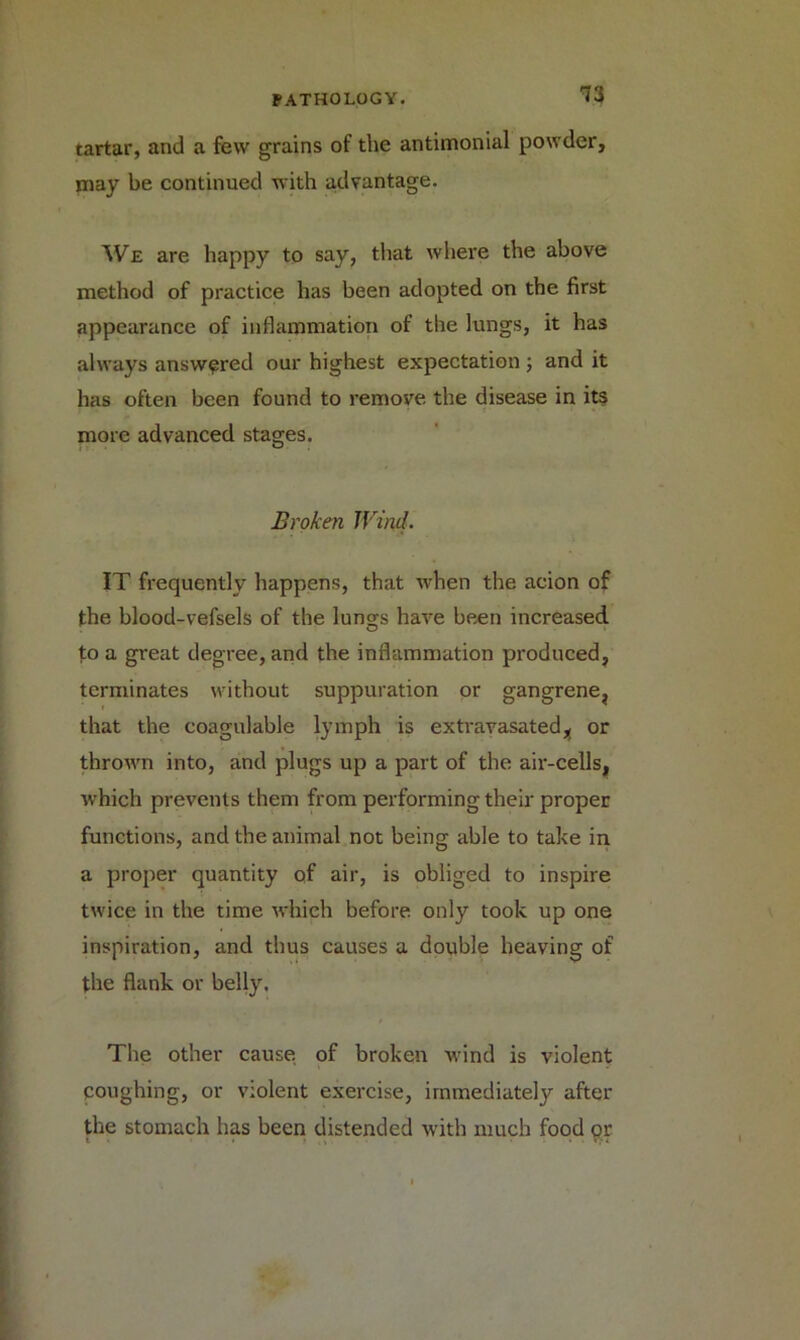 13 tartar, and a few grains of the antimonial powder, may be continued with advantage. We are happy to say, that where the above method of practice has been adopted on the first appearance of inflammation of the lungs, it has always answered our highest expectation ; and it has often been found to remove the disease in its more advanced stages. Broken Wind. IT frequently happens, that when the acion of the blood-vefsels of the lungs have been increased to a great degree, and the inflammation produced, terminates without suppuration or gangrene, that the coagulable lymph is extravasated^ or thrown into, and plugs up a part of the air-cells, which prevents them from performing their proper functions, and the animal not being able to take in a proper quantity of air, is obliged to inspire twice in the time which before only took up one inspiration, and thus causes a double heaving of the flank or belly. The other cause of broken wind is violent coughing, or violent exercise, immediately after the stomach has been distended with much food or