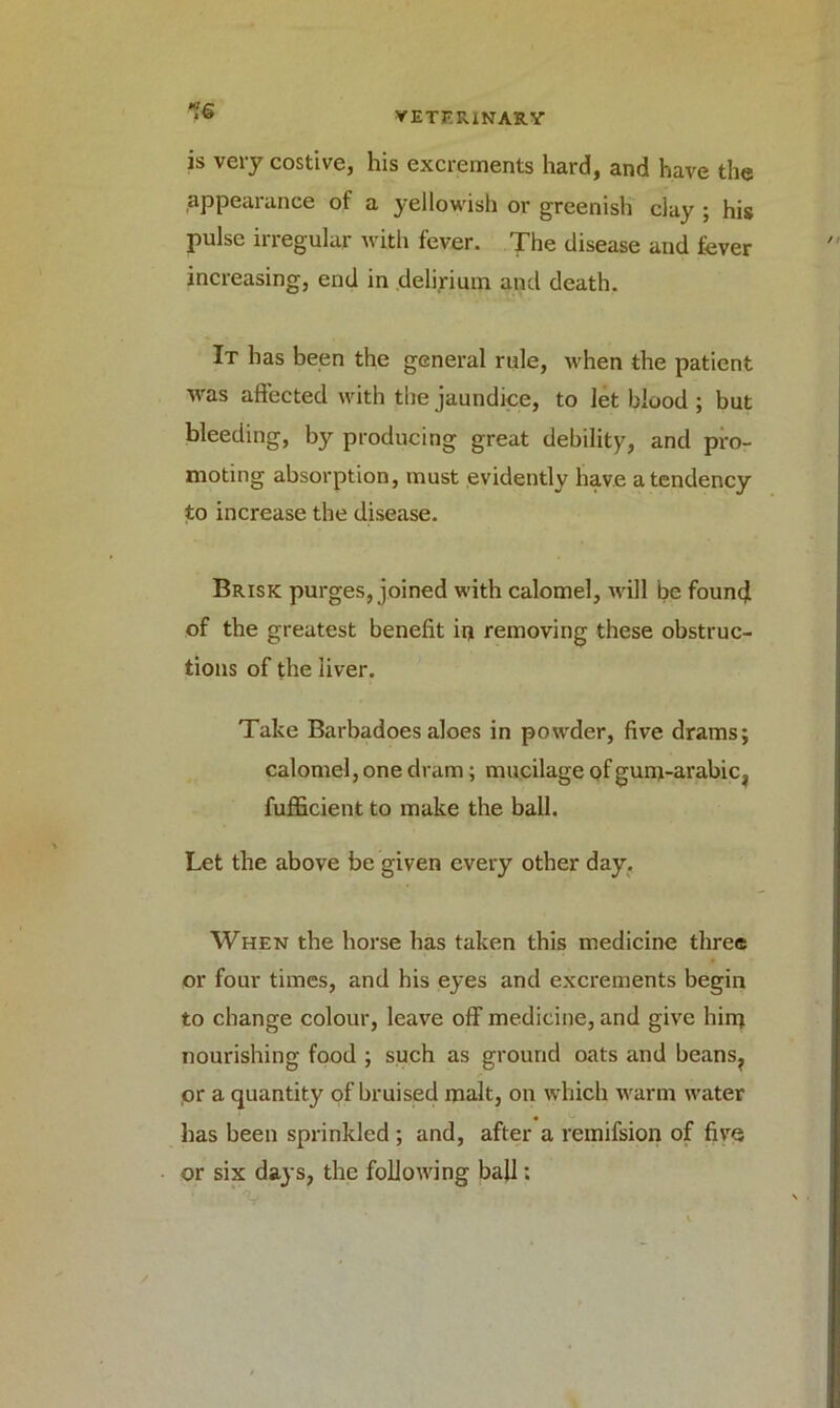 is very costive, his excrements hard, and have the appearance of a yellowish or greenish clay ; his pulse irregular with fever. The disease and fever increasing, end in delirium and death. It has been the general rule, when the patient was affected with the jaundice, to let blood ; but bleeding, by producing great debility, and pro- moting absorption, must evidently have a tendency to increase the disease. Brisk purges, joined with calomel, will be found of the greatest benefit in removing these obstruc- tions of the liver. Take Barbadoes aloes in powder, five drams; calomel, one dram; mucilage of gunr-arabic, fufficient to make the ball. Let the above be given every other day. When the horse has taken this medicine three or four times, and his eyes and excrements begin to change colour, leave off medicine, and give hinj nourishing food ; such as ground oats and beans, or a quantity of bruised malt, on which warm water has been sprinkled ; and, after a remifsion of five or six days, the following ball: