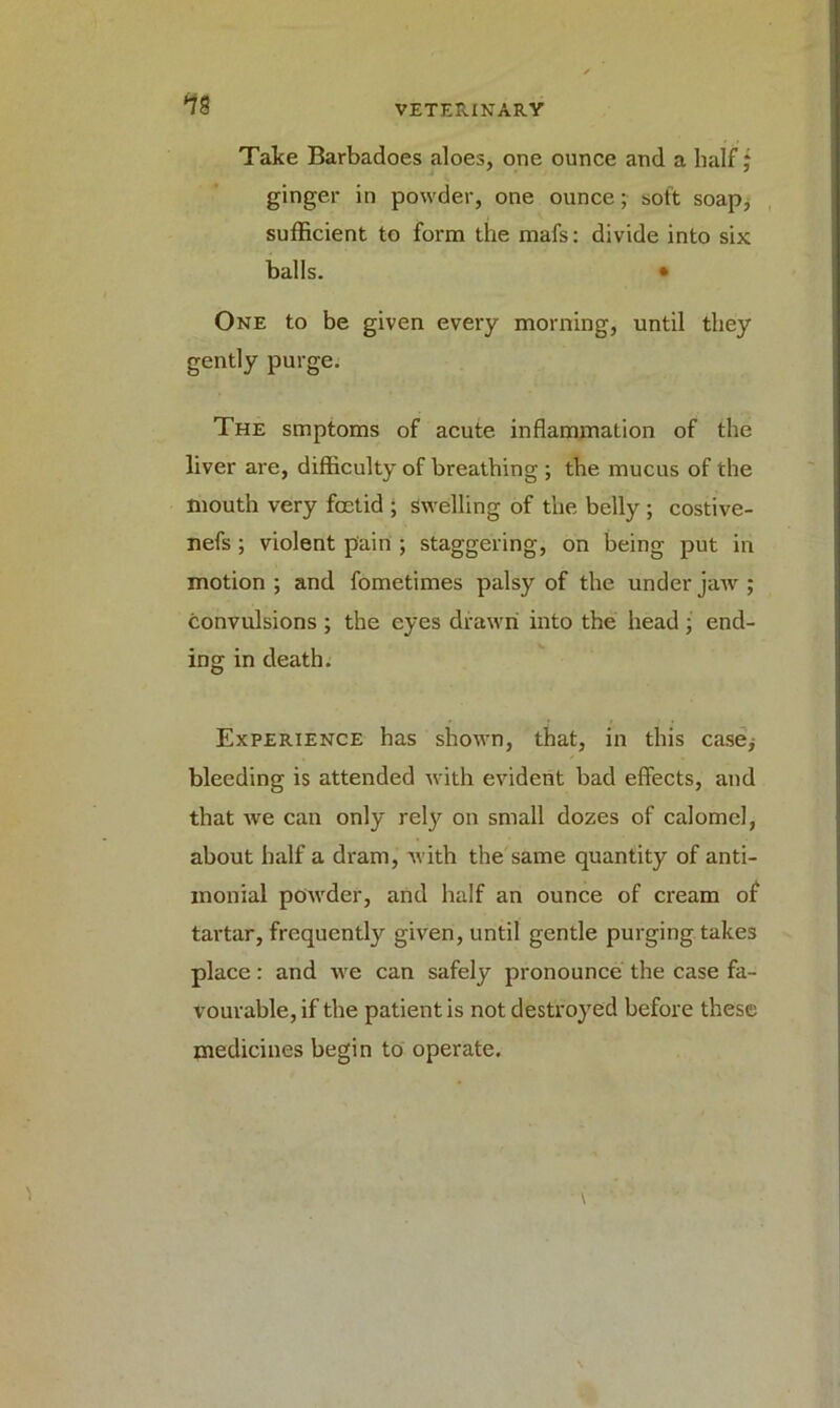*78 Take Barbadoes aloes, one ounce and a half; ginger in powder, one ounce; soft soap, sufficient to form the mafs: divide into six balls. • One to be given every morning, until they gently purge. The smptoms of acute inflammation of the liver are, difficulty of breathing ; the mucus of the mouth very foetid ; swelling of the belly ; costive- nefs; violent pain ; staggering, on being put in motion ; and fometimes palsy of the under jaw ; convulsions ; the eyes drawn into the head ; end- ing in death. Experience has shown, that, in this case* bleeding is attended with evident bad effects, and that we can only rety on small dozes of calomel, about half a dram, with the same quantity of anti- monial powder, and half an ounce of cream of tartar, frequently given, until gentle purging takes place: and we can safely pronounce the case fa- vourable, if the patient is not destroyed before these medicines begin to operate.