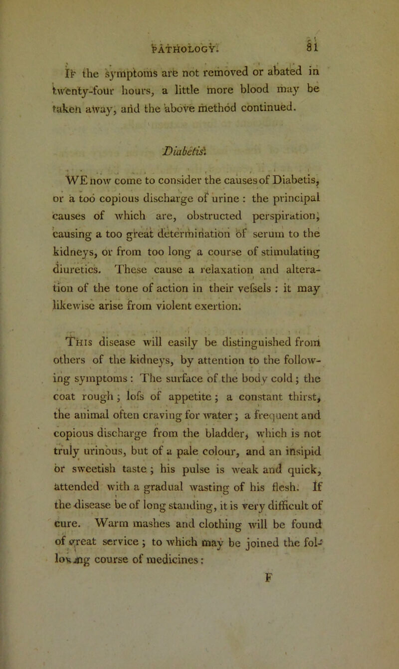 If the symptoms are not removed or abated in twenty-foUr hours, a little more blood may be takeh atvay, and the above method continued. Diabefis1 t • # _4 i . ’ r . t WE now come to consider the causes of Diabetis, or a too copious discharge of urine : the principal causes of which are, obstructed perspiration, causing a too great determination of serum to the kidneys, or from too long a course of stimulating diuretics. These cause a relaxation and altera- > _ • t , tion of the tone of action in their vefsels : it may likewise arise from violent exertion. 'ir • 1 , . . , ’ ' > *1 *. . f . . ! '1 This disease will easily be distinguished front others of the kidneys, by attention to the follow- ing symptoms : The surface of the body cold; the coat rough ; lofs of appetite ; a constant thirst, the animal often craving for water; a frequent and copious discharge from the bladder* which is not truly urinous, but of a pale colour, and an insipid or sweetish taste ; his pulse is weak and quick, attended with a gradual wasting of his flesh. If the disease be of long standing, it is very difficult of cure. Warm mashes and clothing will be found of yreat service ; to which may be joined the fol- low jng course of medicines: F