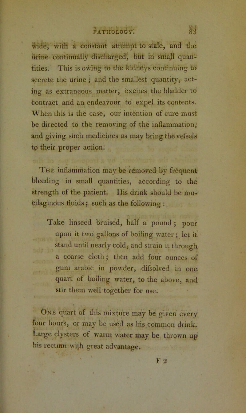 wide, with a constant attempt to stale, and the lirine continually discharged, but in smajl quan- tities. This is owing to the kidneys continuing to secrete the urine ; and the smallest quantity, act- ing as extraneous matter, excites the bladder to contract and an endeavour to expel its contents. When this is the case, our intention of cure must be directed to the removing of the inflammation, and giving such medicines as may bring the vefsels to their proper action. - \ The inflammation may be removed by frequent bleeding in small quantities, according to the strength of the patient. His drink should be mu- cilaginous fluids ; such as the following : Take linseed bruised, half a pound ; pour upon it two gallons of boiling water ; let it stand until nearly cold, and strain it through a coarse cloth; then add four ounces of gum arabic in powder, difsolved in one quart of boiling water, to the above, and stir them well together for use. One quart of this mixture may be given every four hours, or may be used as his common drink. Large clysters of warm water may be thrown up his rectum with great advantage. F 2