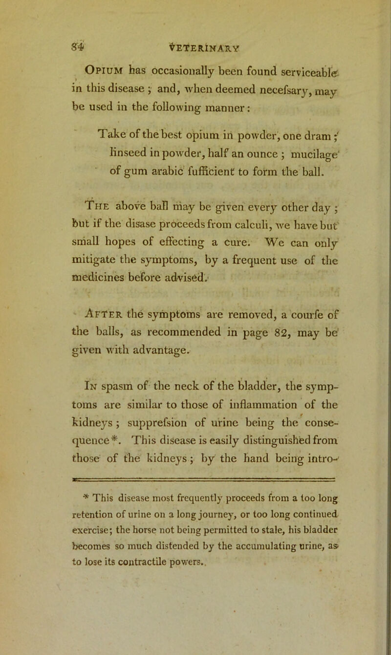 Opium has occasionally been found serviceable i in this disease ; and, when deemed necefsary, may be used in the following manner: Take of the best opium in powder, one dram ; linseed in powder, half an ounce ; mucilage of gum arabic fuflicient to form the ball. The above ball niay be given every other day ; but if the disase proceeds from calculi, we have but small hopes of effecting a cure. We can only mitigate the symptoms, by a frequent use of the medicines before advised.' After the symptoms are removed, a courfe of the balls, as recommended in page 82, may be given with advantage. In spasm of the neck of the bladder, the symp- toms are similar to those of inflammation of the * kidneys ; supprefsion of urine being the conse- quence*. This disease is easily distinguished from those of the kidneys; by the hand being intro-' * This disease most frequently proceeds from a too long retention of urine on a long journey, or too long continued exercise; the horse not being permitted to stale, his bladder becomes so much distended by the accumulating urine, as to lose its contractile powers.
