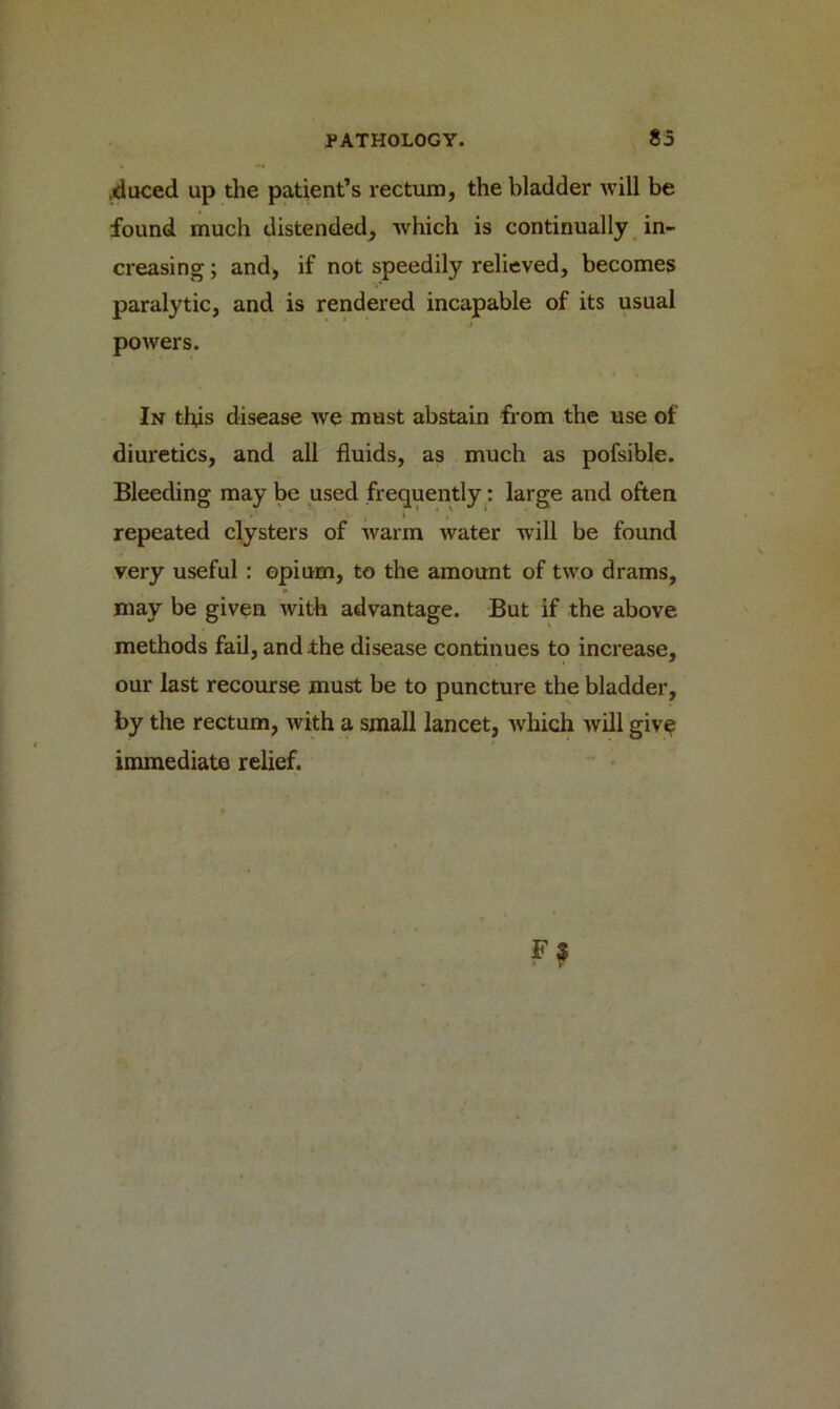 .duced up the patient’s rectum, the bladder will be found much distended, which is continually in- creasing ; and, if not speedily relieved, becomes paralytic, and is rendered incapable of its usual powers. In this disease we must abstain from the use of diuretics, and all fluids, as much as pofsible. Bleeding may be used frequently: large and often repeated clysters of warm water will be found very useful : opium, to the amount of two drams, may be given with advantage. But if the above methods fail, and the disease continues to increase, our last recourse must be to puncture the bladder, by the rectum, with a small lancet, which will give immediate relief.