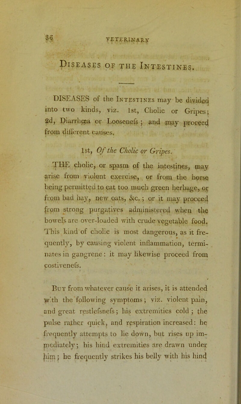 33 Diseases of the Intestines. DISEASES of the Intestines may be divided into two kinds, viz. 1st, Cholic or Gripes; 2d, Diarrhoea or Loosenefs; and may proceed from different causes. 1st, Of the Cholic or Gripes. THE cholic, or spasm of the intestines, may arise from violent exercise, or from the hprse being permitted to eat too much green herbage, or from bad hay, new oats, &c.; or it may proceed from strong purgatives administered when the bowels are over-loaded with crude vegetable food. This kind of cholic is most dangerous, as it fre- quently, by causing violent inflammation, termi- nates in gangrene: it may likewise proceed from costivenel’s. But from whatever cause it arises, it is attended with the following symptoms; viz. violent pain, and great restlefsnefs; his extremities cold ; the pulse rather quick, and respiration increased: he frequently attempts to lie down, but rises up im- mediately; his hind extremities are drawn under Jiim; he frequently strikes his belly with his hind