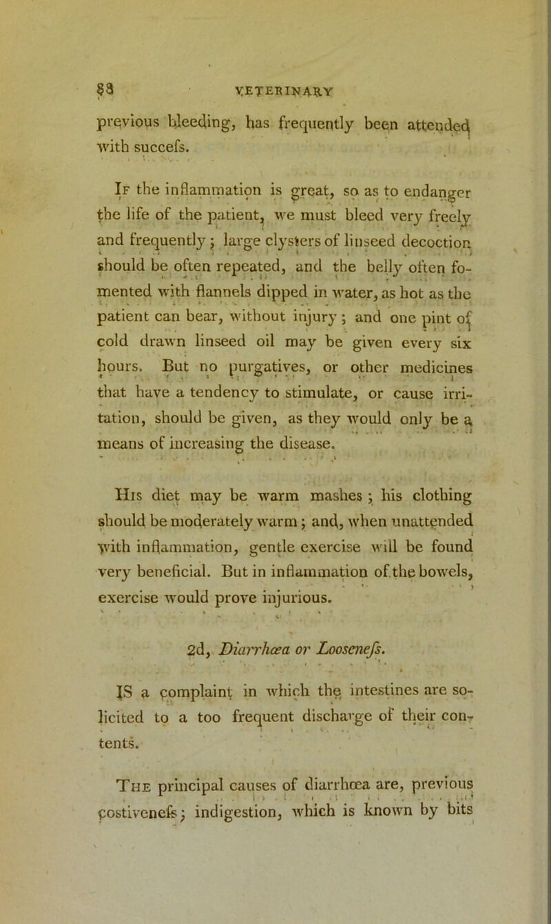 previous bleeding, has frequently been attended with succefs. If the inflammation is great, so as to endanger the life of the patient, we must bleed very freely and frequently; large clysters of linseed decoction should be often repeated, and the belly often fo- mented with flannels dipped in water, as hot as the patient can bear, without injury ; and one pint of cold drawn linseed oil may be given every six hours. But no purgatives, or other medicines that have a tendency to stimulate, or cause irri- tation, should be given, as they would only be a means of increasing the disease. His diet may be warm mashes ; his clothing should be moderately warm; and, when unattended ydth inflammation, gentle exercise will be found very beneficial. But in inflammation of.the bowels, exercise would prove injurious. 2d, Diarrhoea or Loosenejs. ■ ‘ • . * » » » ' * . . , JS a complaint in which the intestines are so- licited to a too frequent discharge of their con- tents. The principal causes of diarrhoea are, previous 1 i » . . : i . . . postivenefe; indigestion, which is known by bits