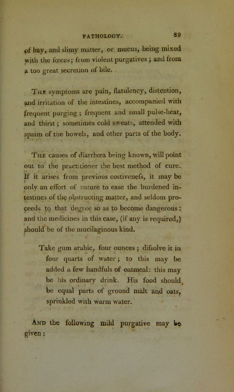of hay, and slimy matter, or mucus, being mixed with the fceces; from violent purgatives ; and from a too great secretion ot bile. The symptoms are pain, flatulency, distention, and irritation of the intestines, accompanied with frequent purging ; frequent and small pulse-lieat, and thirst; sometimes cold sweats, attended with spasm of tne bowels, and other parts of the body. The causes of diarrhcea being known, will point out to the practitioner the best method of cure. •» i • * '' If it arises from previous costivenefs, it may be only an effort of nature to ease the burdened in- testines of the obstructing matter, and seldom pro- ceeds to that degree so as to become dangerous : and the medicines in this case, (if any is required,) if should be of the mucilaginous kind. Take gum arabic, four ounces ; difsolve it in / /• . r • four quarts of water; to this may be added a few handfuls of oatmeal: this may be his ordinary drink. His food should, be equal parts of ground malt and oats, sprinkled with warm water. i • -• ■ And the following mild purgative may be given: