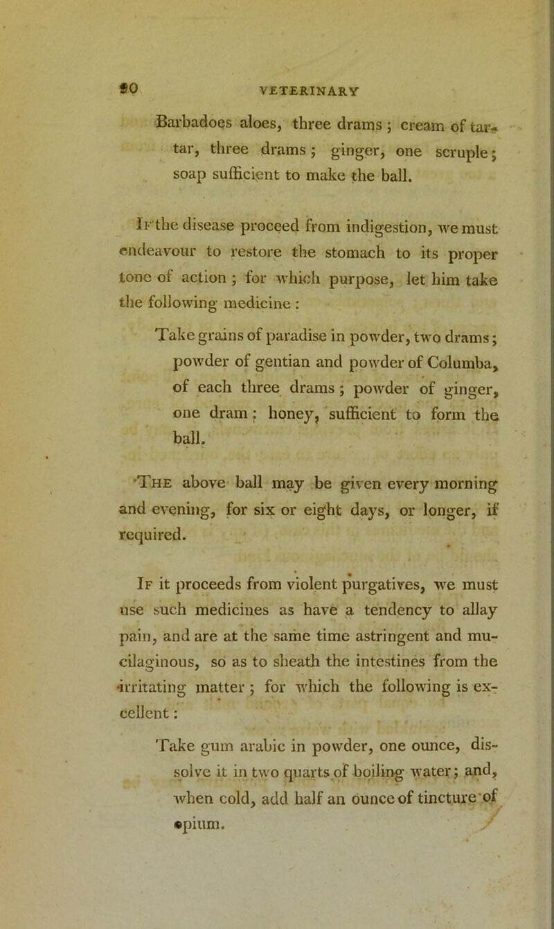 so Barbadoes aloes, three drams ; cream of tar- tar, three drams; ginger, one scruple; soap sufficient to make the ball. 11the disease proceed from indigestion, we must endeavour to restore the stomach to its proper tone of action ; for which purpose, let him take the following medicine: Take grains of paradise in powder, two drams; powder of gentian and powder of Columba, of each three drams; powder of ginger, one dram: honey, sufficient to form the ball. The above hall may be given every morning and evening, for six or eight days, or longer, if required. If it proceeds from violent purgatives, we must use such medicines as have a tendency to allay pain, and are at the same time astringent and mu- cilaginous, so as to sheath the intestines from the •irritating matter ; for which the following is ex- cellent : Take gum arabic in powder, one ounce, dis- solve it in two quarts of boiling water; and, when cold, add half an ounce of tincture of *pium.