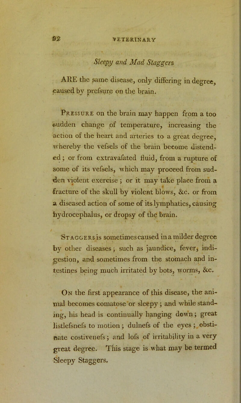 Sleepy and Mad Staggers ARE the same disease, only differing in degree, ■caused by prefsure on the brain. Pressure on the brain may happen from a too sudden change of temperature, increasing the action of the heart and arteries to a great degree, whereby the vefsels of the brain become distend- ed ; or from extravafated fluid, from a rupture of some of its vefsels, which may proceed from sud- den violent exercise ; or it may take place from a fracture of the skull by violent blows, &c. or from a diseased action of some of its lymphatics, causing hydrocephalus, or dropsy of the brain. Staggers is sometimes caused in a milder degree by other diseases; such as jaundice, fever j indi- gestion, and sometimes from the stomach and in- testines being much irritated by bots, worms, &c. On the first appearance of this disease, the ani- mal becomes comatose or sleepy ; and while stand- ing, his head is continually hanging down; great listlefsnefs to motion; dulnefs of the eyes ; obsti- nate costivenefs; and lofs of irritability in a very great degree. This stage is what may be termed Sleepy Staggers.