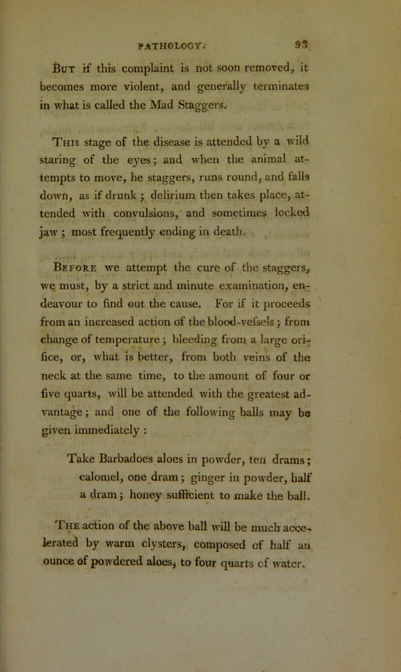 But if this complaint is not soon removed, it becomes more violent, and generally terminates in what is called the Mad Staggers. This stage of the disease is attended by a wild staring of the eyes; and when the animal at- tempts to move, he staggers, runs round, and falls down, as if drunk ; delirium then takes place, at- tended with convulsions, and sometimes locked jaw ; most frequently ending in death. Before we attempt the cure of the staggers, we; must, by a strict and minute examination, en- deavour to find out the cause. For if it proceeds from an increased action of the blood-vefsels ; from change of temperature ; bleeding from a large ori- fice, or, what is better, from both veins of the neck at the same time, to the amount of four or five quarts, will be attended with the greatest ad- vantage ; and one of the following balls may be given immediately : Take Barbadoes aloes in powder, ten drams; calomel, one dram ; ginger in powder, half a dram; honey sufficient to make the ball. The action of the above ball will be much accc-» lerated by warm clysters, composed of half an ounce of powdered aloes, to four quarts of water.