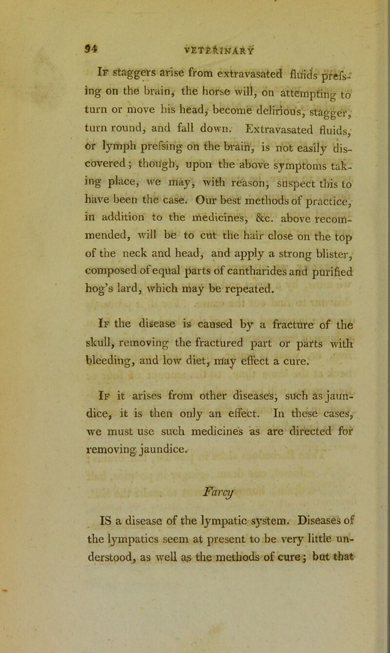 If staggers arise from extravasated fluids press- ing on the brain, the horse will, on attempting to turn or move his head, become delirious, stagger, turn round, and fall down. Extravasated fluids, Or lymph prefsing on the brain, is not easily dis- covered ; though, upon the above symptoms tak- ing place, we may, with reason, suspect this to have been the case. Our best methods of practice, in addition to the medicines, &c. above recom- mended, will be to cut the hair close on the top of the neck and head, and apply a strong blister, composed of equal parts of cantharides and purified hog’s lard, which may be repeated. If the disease is caused by a fracture of the skull, removing the fractured part or parts with bleeding, and low diet, may effect a cure. If it arises from other diseases, such as jaun- dice, it is then only an effect. In these cases, we must use such medicines as are directed for removing jaundice. Farcy IS a disease of the lympatic system. Diseases of the lympatics seem at present to be very little un- derstood, as well as the methods of cure, but that